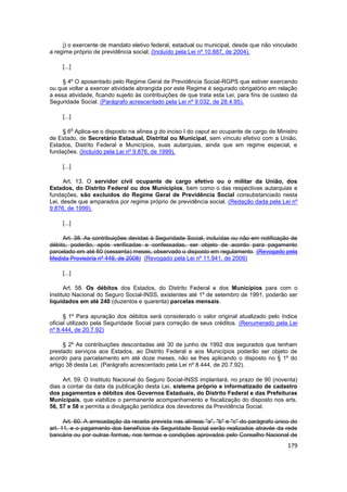 j) o exercente de mandato eletivo federal, estadual ou municipal, desde que não vinculado
a regime próprio de previdência social; (Incluído pela Lei nº 10.887, de 2004).

     [...]

     § 4º O aposentado pelo Regime Geral de Previdência Social-RGPS que estiver exercendo
ou que voltar a exercer atividade abrangida por este Regime é segurado obrigatório em relação
a essa atividade, ficando sujeito às contribuições de que trata esta Lei, para fins de custeio da
Seguridade Social. (Parágrafo acrescentado pela Lei nº 9.032, de 28.4.95).

     [...]

         o
     § 6 Aplica-se o disposto na alínea g do inciso I do caput ao ocupante de cargo de Ministro
de Estado, de Secretário Estadual, Distrital ou Municipal, sem vínculo efetivo com a União,
Estados, Distrito Federal e Municípios, suas autarquias, ainda que em regime especial, e
fundações. (Incluído pela Lei nº 9.876, de 1999).

     [...]

      Art. 13. O servidor civil ocupante de cargo efetivo ou o militar da União, dos
Estados, do Distrito Federal ou dos Municípios, bem como o das respectivas autarquias e
fundações, são excluídos do Regime Geral de Previdência Social consubstanciado nesta
Lei, desde que amparados por regime próprio de previdência social. (Redação dada pela Lei nº
9.876, de 1999).

     [...]

     Art. 38. As contribuições devidas à Seguridade Social, incluídas ou não em notificação de
débito, poderão, após verificadas e confessadas, ser objeto de acordo para pagamento
parcelado em até 60 (sessenta) meses, observado o disposto em regulamento. (Revogado pela
Medida Provisória nº 449, de 2008) (Revogado pela Lei nº 11.941, de 2009)

     [...]

      Art. 58. Os débitos dos Estados, do Distrito Federal e dos Municípios para com o
Instituto Nacional do Seguro Social-INSS, existentes até 1º de setembro de 1991, poderão ser
liquidados em até 240 (duzentos e quarenta) parcelas mensais.

      § 1º Para apuração dos débitos será considerado o valor original atualizado pelo índice
oficial utilizado pela Seguridade Social para correção de seus créditos. (Renumerado pela Lei
nº 8.444, de 20.7.92)

      § 2º As contribuições descontadas até 30 de junho de 1992 dos segurados que tenham
prestado serviços aos Estados, ao Distrito Federal e aos Municípios poderão ser objeto de
acordo para parcelamento em até doze meses, não se lhes aplicando o disposto no § 1º do
artigo 38 desta Lei. (Parágrafo acrescentado pela Lei nº 8.444, de 20.7.92).

     Art. 59. O Instituto Nacional do Seguro Social-INSS implantará, no prazo de 90 (noventa)
dias a contar da data da publicação desta Lei, sistema próprio e informatizado de cadastro
dos pagamentos e débitos dos Governos Estaduais, do Distrito Federal e das Prefeituras
Municipais, que viabilize o permanente acompanhamento e fiscalização do disposto nos arts.
56, 57 e 58 e permita a divulgação periódica dos devedores da Previdência Social.

      Art. 60. A arrecadação da receita prevista nas alíneas "a", "b" e "c" do parágrafo único do
art. 11, e o pagamento dos benefícios da Seguridade Social serão realizados através da rede
bancária ou por outras formas, nos termos e condições aprovados pelo Conselho Nacional de
                                                                                             179
 