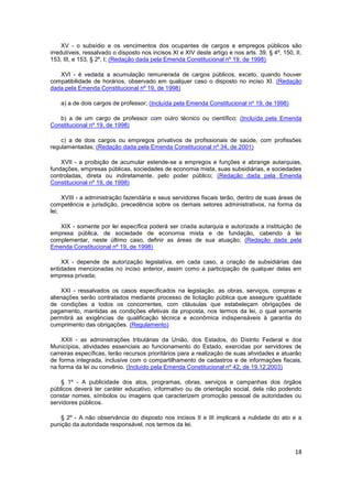 XV - o subsídio e os vencimentos dos ocupantes de cargos e empregos públicos são
irredutíveis, ressalvado o disposto nos incisos XI e XIV deste artigo e nos arts. 39, § 4º, 150, II,
153, III, e 153, § 2º, I; (Redação dada pela Emenda Constitucional nº 19, de 1998)

   XVI - é vedada a acumulação remunerada de cargos públicos, exceto, quando houver
compatibilidade de horários, observado em qualquer caso o disposto no inciso XI. (Redação
dada pela Emenda Constitucional nº 19, de 1998)

    a) a de dois cargos de professor; (Incluída pela Emenda Constitucional nº 19, de 1998)

   b) a de um cargo de professor com outro técnico ou científico; (Incluída pela Emenda
Constitucional nº 19, de 1998)

    c) a de dois cargos ou empregos privativos de profissionais de saúde, com profissões
regulamentadas; (Redação dada pela Emenda Constitucional nº 34, de 2001)

    XVII - a proibição de acumular estende-se a empregos e funções e abrange autarquias,
fundações, empresas públicas, sociedades de economia mista, suas subsidiárias, e sociedades
controladas, direta ou indiretamente, pelo poder público; (Redação dada pela Emenda
Constitucional nº 19, de 1998)

     XVIII - a administração fazendária e seus servidores fiscais terão, dentro de suas áreas de
competência e jurisdição, precedência sobre os demais setores administrativos, na forma da
lei;

   XIX - somente por lei específica poderá ser criada autarquia e autorizada a instituição de
empresa pública, de sociedade de economia mista e de fundação, cabendo à lei
complementar, neste último caso, definir as áreas de sua atuação; (Redação dada pela
Emenda Constitucional nº 19, de 1998)

    XX - depende de autorização legislativa, em cada caso, a criação de subsidiárias das
entidades mencionadas no inciso anterior, assim como a participação de qualquer delas em
empresa privada;

    XXI - ressalvados os casos especificados na legislação, as obras, serviços, compras e
alienações serão contratados mediante processo de licitação pública que assegure igualdade
de condições a todos os concorrentes, com cláusulas que estabeleçam obrigações de
pagamento, mantidas as condições efetivas da proposta, nos termos da lei, o qual somente
permitirá as exigências de qualificação técnica e econômica indispensáveis à garantia do
cumprimento das obrigações. (Regulamento)

    XXII - as administrações tributárias da União, dos Estados, do Distrito Federal e dos
Municípios, atividades essenciais ao funcionamento do Estado, exercidas por servidores de
carreiras específicas, terão recursos prioritários para a realização de suas atividades e atuarão
de forma integrada, inclusive com o compartilhamento de cadastros e de informações fiscais,
na forma da lei ou convênio. (Incluído pela Emenda Constitucional nº 42, de 19.12.2003)

    § 1º - A publicidade dos atos, programas, obras, serviços e campanhas dos órgãos
públicos deverá ter caráter educativo, informativo ou de orientação social, dela não podendo
constar nomes, símbolos ou imagens que caracterizem promoção pessoal de autoridades ou
servidores públicos.

    § 2º - A não observância do disposto nos incisos II e III implicará a nulidade do ato e a
punição da autoridade responsável, nos termos da lei.



                                                                                                 18
 