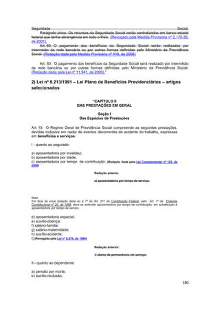 Seguridade                                                                           Social.
     Parágrafo único. Os recursos da Seguridade Social serão centralizados em banco estatal
federal que tenha abrangência em todo o País. (Revogado pela Medida Provisória nº 2.170-36,
de 2001).
     Art. 60. O pagamento dos benefícios da Seguridade Social serão realizados por
intermédio da rede bancária ou por outras formas definidas pelo Ministério da Previdência
Social. (Redação dada pela Medida Provisória nº 449, de 2008)

    Art. 60. O pagamento dos benefícios da Seguridade Social será realizado por intermédio
da rede bancária ou por outras formas definidas pelo Ministério da Previdência Social.
(Redação dada pela Lei nº 11.941, de 2009).”

2) Lei nº 8.213/1991 – Lei Plano de Benefícios Previdenciários – artigos
selecionados

                                        “CAPÍTULO II
                                 DAS PRESTAÇÕES EM GERAL

                                           Seção I
                                  Das Espécies de Prestações

Art. 18. O Regime Geral de Previdência Social compreende as seguintes prestações,
devidas inclusive em razão de eventos decorrentes de acidente do trabalho, expressas
em benefícios e serviços:

I - quanto ao segurado:

a) aposentadoria por invalidez;
b) aposentadoria por idade;
c) aposentadoria por tempo de contribuição; (Redação dada pela Lei Complementar nº 123, de
2006)

                                             Redação anterior

                                             c) aposentadoria por tempo de serviço;




Nota:
Em face da nova redação dada ao § 7º do Art. 201 da Constituição Federal, pelo Art. 1º da Emenda
Constitucional nº 20, de 1998, deve-se entender aposentadoria por tempo de contribuição, em substituição à
aposentadoria por tempo de serviço.


d) aposentadoria especial;
e) auxílio-doença;
f) salário-família;
g) salário-maternidade;
h) auxílio-acidente;
i) (Revogada pela Lei nº 8.870, de 1994)

                                             Redação anterior:

                                              i) abono de permanência em serviço;

II - quanto ao dependente:

a) pensão por morte;
b) auxílio-reclusão;
                                                                                                             180
 