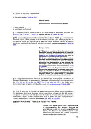III - quanto ao segurado e dependente:

a) (Revogada pela Lei nº 9.032, de 1995)

                                           Redação anterior:

                                           a////////////////////////////// a////////////////////////////// pecúlios;


b) serviço social;
c) reabilitação profissional.

§ 1º Somente poderão beneficiar-se do auxílio-acidente os segurados incluídos nos
incisos I, VI e VII do art. 11 desta Lei. (Redação dada pela Lei nº 9.032, de 1995)

§ 2º O aposentado pelo Regime Geral de Previdência Social–RGPS que permanecer em
atividade sujeita a este Regime, ou a ele retornar, não fará jus a prestação alguma da
Previdência Social em decorrência do exercício dessa atividade, exceto ao salário-
família e à reabilitação profissional, quando empregado. (Redação dada pela Lei nº 9.528, de
1997)

                                           Redação anterior:

                                           § 1º Só poderão beneficiar-se do auxílio-acidente e das
                                           disposições especiais relativas a acidente do trabalho os
                                           segurados e respectivos dependentes mencionados nos
                                           incisos I, VI e VII do art. 11 desta lei, bem como os
                                           presidiários que exerçam atividade remunerada.
                                           §2º O aposentado pelo Regime Geral de Previdência
                                           Social que permanecer em atividade sujeita a este regime,
                                           ou a ela retornar, somente tem direito à reabilitação
                                           profissional, ao auxílio-acidente e aos pecúlios, não
                                           fazendo jus a outras prestações, salvo as decorrentes de
                                           sua condição de aposentado, observado o disposto no art.
                                           122 desta lei.
                                           § 2º O aposentado pelo Regime Geral de Previdência
                                           Social (RGPS) que permanecer em atividade sujeita a este
                                           regime, ou a ela retornar, não fará jus a prestação alguma
                                           da Previdência Social em decorrência do exercício dessa
                                           atividade, exceto ao salário-família, à reabilitação
                                           profissional e ao auxílio-acidente, quando empregado.

        o
§ 3 O segurado contribuinte individual, que trabalhe por conta própria, sem relação de
trabalho com empresa ou equiparado, e o segurado facultativo que contribuam na forma
do § 2o do art. 21 da Lei no 8.212, de 24 de julho de 1991, não farão jus à
aposentadoria por tempo de contribuição. (Incluído pela Lei Complementar nº 123, de 2006)

[...]

Art. 71-A. À segurada da Previdência Social que adotar ou obtiver guarda judicial para
fins de adoção de criança é devido salário-maternidade pelo período de 120 (cento e
vinte) dias, se a criança tiver até 1(um) ano de idade, de 60 (sessenta) dias, se a criança
tiver entre 1 (um) e 4 (quatro) anos de idade, e de 30 (trinta) dias, se a criança tiver de 4
(quatro) a 8 (oito) anos de idade. (Incluído pela Lei nº 10.421, de 15/4/2002)”

3) Lei nº 9.717/1998 – Normas Gerais sobre RPPS
                                                     Dispõe sobre regras gerais para a organização e
                                                     o funcionamento dos regimes próprios de
                                                     previdência social dos servidores públicos da
                                                     União, dos Estados, do Distrito Federal e dos
                                                     Municípios, dos militares dos Estados e do Distrito
                                                     Federal e dá outras providências.
                                                                                                                       181
 