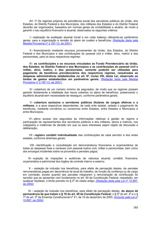 Art. 1º Os regimes próprios de previdência social dos servidores públicos da União, dos
Estados, do Distrito Federal e dos Municípios, dos militares dos Estados e do Distrito Federal
deverão ser organizados, baseados em normas gerais de contabilidade e atuária, de modo a
garantir o seu equilíbrio financeiro e atuarial, observados os seguintes critérios:

      I - realização de avaliação atuarial inicial e em cada balanço utilizando-se parâmetros
gerais, para a organização e revisão do plano de custeio e benefícios; (Redação dada pela
Medida Provisória nº 2.187-13, de 2001)

     II - financiamento mediante recursos provenientes da União, dos Estados, do Distrito
Federal e dos Municípios e das contribuições do pessoal civil e militar, ativo, inativo e dos
pensionistas, para os seus respectivos regimes;

      III - as contribuições e os recursos vinculados ao Fundo Previdenciário da União,
dos Estados, do Distrito Federal e dos Municípios e as contribuições do pessoal civil e
militar, ativo, inativo, e dos pensionistas, somente poderão ser utilizadas para
pagamento de benefícios previdenciários dos respectivos regimes, ressalvadas as
despesas administrativas estabelecidas no art. 6º, inciso VIII, desta Lei, observado os
limites de gastos estabelecidos em parâmetros gerais; (Redação dada pela Medida
Provisória nº 2.187-13, de 2001)

      IV - cobertura de um número mínimo de segurados, de modo que os regimes possam
garantir diretamente a totalidade dos riscos cobertos no plano de benefícios, preservando o
equilíbrio atuarial sem necessidade de resseguro, conforme parâmetros gerais;

      V - cobertura exclusiva a servidores públicos titulares de cargos efetivos e a
militares, e a seus respectivos dependentes, de cada ente estatal, vedado o pagamento de
benefícios, mediante convênios ou consórcios entre Estados, entre Estados e Municípios e
entre Municípios;

      VI - pleno acesso dos segurados às informações relativas à gestão do regime e
participação de representantes dos servidores públicos e dos militares, ativos e inativos, nos
colegiados e instâncias de decisão em que os seus interesses sejam objeto de discussão e
deliberação;

     VII - registro contábil individualizado das contribuições de cada servidor e dos entes
estatais, conforme diretrizes gerais;

     VIII - identificação e consolidação em demonstrativos financeiros e orçamentários de
todas as despesas fixas e variáveis com pessoal inativo civil, militar e pensionistas, bem como
dos encargos incidentes sobre os proventos e pensões pagos;

    IX - sujeição às inspeções e auditorias de natureza atuarial, contábil, financeira,
orçamentária e patrimonial dos órgãos de controle interno e externo.

     X - vedação de inclusão nos benefícios, para efeito de percepção destes, de parcelas
remuneratórias pagas em decorrência de local de trabalho, de função de confiança ou de cargo
em comissão, exceto quando tais parcelas integrarem a remuneração de contribuição do
servidor que se aposentar com fundamento no art. 40 da Constituição Federal, respeitado, em
                                           o
qualquer hipótese, o limite previsto no § 2 do citado artigo; (Redação dada pela Lei nº 10.887,
de 2004)

    XI - vedação de inclusão nos benefícios, para efeito de percepção destes, do abono de
                                                                           o        o
permanência de que tratam o § 19 do art. 40 da Constituição Federal, o § 5 do art. 2 e o §
 o         o                          o
1 do art. 3 da Emenda Constitucional n 41, de 19 de dezembro de 2003. (Incluído pela Lei nº
10.887, de 2004)

                                                                                           182
 