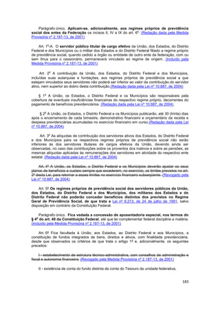 Parágrafo único. Aplicam-se, adicionalmente, aos regimes próprios de previdência
                                                              o
social dos entes da Federação os incisos II, IV a IX do art. 6 . (Redação dada pela Medida
Provisória nº 2.187-13, de 2001)

            o
    Art. 1 -A. O servidor público titular de cargo efetivo da União, dos Estados, do Distrito
Federal e dos Municípios ou o militar dos Estados e do Distrito Federal filiado a regime próprio
de previdência social, quando cedido a órgão ou entidade de outro ente da federação, com ou
sem ônus para o cessionário, permanecerá vinculado ao regime de origem. (Incluído pela
Medida Provisória nº 2.187-13, de 2001)

                o
     Art. 2 A contribuição da União, dos Estados, do Distrito Federal e dos Municípios,
incluídas suas autarquias e fundações, aos regimes próprios de previdência social a que
estejam vinculados seus servidores não poderá ser inferior ao valor da contribuição do servidor
ativo, nem superior ao dobro desta contribuição.(Redação dada pela Lei nº 10.887, de 2004)

        o
    § 1 A União, os Estados, o Distrito Federal e os Municípios são responsáveis pela
cobertura de eventuais insuficiências financeiras do respectivo regime próprio, decorrentes do
pagamento de benefícios previdenciários. (Redação dada pela Lei nº 10.887, de 2004)

        o
     § 2 A União, os Estados, o Distrito Federal e os Municípios publicarão, até 30 (trinta) dias
após o encerramento de cada bimestre, demonstrativo financeiro e orçamentário da receita e
despesa previdenciárias acumuladas no exercício financeiro em curso.(Redação dada pela Lei
nº 10.887, de 2004)

            o
      Art. 3 As alíquotas de contribuição dos servidores ativos dos Estados, do Distrito Federal
e dos Municípios para os respectivos regimes próprios de previdência social não serão
inferiores às dos servidores titulares de cargos efetivos da União, devendo ainda ser
observadas, no caso das contribuições sobre os proventos dos inativos e sobre as pensões, as
mesmas alíquotas aplicadas às remunerações dos servidores em atividade do respectivo ente
estatal. (Redação dada pela Lei nº 10.887, de 2004)

     Art. 4º A União, os Estados, o Distrito Federal e os Municípios deverão ajustar os seus
planos de benefícios e custeio sempre que excederem, no exercício, os limites previstos no art.
2º desta Lei, para retornar a esses limites no exercício financeiro subseqüente. (Revogado pela
Lei nº 10.887, de 2004)

    Art. 5º Os regimes próprios de previdência social dos servidores públicos da União,
dos Estados, do Distrito Federal e dos Municípios, dos militares dos Estados e do
Distrito Federal não poderão conceder benefícios distintos dos previstos no Regime
Geral de Previdência Social, de que trata a Lei nº 8.213, de 24 de julho de 1991, salvo
disposição em contrário da Constituição Federal.

     Parágrafo único. Fica vedada a concessão de aposentadoria especial, nos termos do
   o
§ 4 do art. 40 da Constituição Federal, até que lei complementar federal discipline a matéria.
(Incluído pela Medida Provisória nº 2.187-13, de 2001)

    Art. 6º Fica facultada à União, aos Estados, ao Distrito Federal e aos Municípios, a
constituição de fundos integrados de bens, direitos e ativos, com finalidade previdenciária,
desde que observados os critérios de que trata o artigo 1º e, adicionalmente, os seguintes
preceitos:

     I - estabelecimento de estrutura técnico-administrativa, com conselhos de administração e
fiscal e autonomia financeira; (Revogado pela Medida Provisória nº 2.187-13, de 2001)

    II - existência de conta do fundo distinta da conta do Tesouro da unidade federativa;


                                                                                             183
 