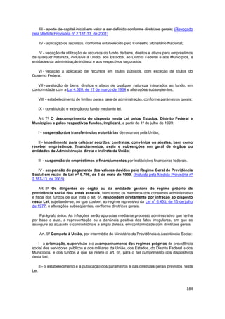 III - aporte de capital inicial em valor a ser definido conforme diretrizes gerais; (Revogado
pela Medida Provisória nº 2.187-13, de 2001)

       IV - aplicação de recursos, conforme estabelecido pelo Conselho Monetário Nacional;

     V - vedação da utilização de recursos do fundo de bens, direitos e ativos para empréstimos
de qualquer natureza, inclusive à União, aos Estados, ao Distrito Federal e aos Municípios, a
entidades da administração indireta e aos respectivos segurados;

   VI - vedação à aplicação de recursos em títulos públicos, com exceção de títulos do
Governo Federal;

   VII - avaliação de bens, direitos e ativos de qualquer natureza integrados ao fundo, em
conformidade com a Lei 4.320, de 17 de março de 1964 e alterações subseqüentes;

       VIII - estabelecimento de limites para a taxa de administração, conforme parâmetros gerais;

       IX - constituição e extinção do fundo mediante lei.

  Art. 7º O descumprimento do disposto nesta Lei pelos Estados, Distrito Federal e
Municípios e pelos respectivos fundos, implicará, a partir de 1º de julho de 1999:

       I - suspensão das transferências voluntárias de recursos pela União;

    II - impedimento para celebrar acordos, contratos, convênios ou ajustes, bem como
receber empréstimos, financiamentos, avais e subvenções em geral de órgãos ou
entidades da Administração direta e indireta da União;

       III - suspensão de empréstimos e financiamentos por instituições financeiras federais.

   IV - suspensão do pagamento dos valores devidos pelo Regime Geral de Previdência
                        o
Social em razão da Lei n 9.796, de 5 de maio de 1999. (Incluído pela Medida Provisória nº
2.187-13, de 2001)

     Art. 8º Os dirigentes do órgão ou da entidade gestora do regime próprio de
previdência social dos entes estatais, bem como os membros dos conselhos administrativo
e fiscal dos fundos de que trata o art. 6º, respondem diretamente por infração ao disposto
                                                                      o
nesta Lei, sujeitando-se, no que couber, ao regime repressivo da Lei n 6.435, de 15 de julho
de 1977, e alterações subseqüentes, conforme diretrizes gerais.

    Parágrafo único. As infrações serão apuradas mediante processo administrativo que tenha
por base o auto, a representação ou a denúncia positiva dos fatos irregulares, em que se
assegure ao acusado o contraditório e a ampla defesa, em conformidade com diretrizes gerais.

       Art. 9º Compete à União, por intermédio do Ministério da Previdência e Assistência Social:

   I - a orientação, supervisão e o acompanhamento dos regimes próprios de previdência
social dos servidores públicos e dos militares da União, dos Estados, do Distrito Federal e dos
Municípios, e dos fundos a que se refere o art. 6º, para o fiel cumprimento dos dispositivos
desta Lei;

       II - o estabelecimento e a publicação dos parâmetros e das diretrizes gerais previstos nesta
Lei.



                                                                                               184
 