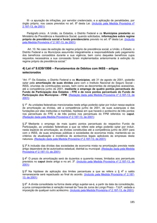 III - a apuração de infrações, por servidor credenciado, e a aplicação de penalidades, por
                                              o
órgão próprio, nos casos previstos no art. 8 desta Lei. (Incluído pela Medida Provisória nº
2.187-13, de 2001)

    Parágrafo único. A União, os Estados, o Distrito Federal e os Municípios prestarão ao
Ministério da Previdência e Assistência Social, quando solicitados, informações sobre regime
                                                                          o
próprio de previdência social e fundo previdenciário previsto no art. 6 desta Lei. (Incluído
pela Medida Provisória nº 2.187-13, de 2001)

     Art. 10. No caso de extinção de regime próprio de previdência social, a União, o Estado, o
Distrito Federal e os Municípios assumirão integralmente a responsabilidade pelo pagamento
dos benefícios concedidos durante a sua vigência, bem como daqueles benefícios cujos
requisitos necessários a sua concessão foram implementados anteriormente à extinção do
regime próprio de previdência social.”

4) Lei nº 9.639/1998 – Parcelamentos de Débitos com INSS – artigos
selecionados

       o
“Art. 1 Os Estados, o Distrito Federal e os Municípios, até 31 de agosto de 2001, poderão
optar pela amortização de suas dívidas para com o Instituto Nacional do Seguro Social -
INSS, oriundas de contribuições sociais, bem como as decorrentes de obrigações acessórias,
até a competência junho de 2001, mediante o emprego de quatro pontos percentuais do
Fundo de Participação dos Estados - FPE e de nove pontos percentuais do Fundo de
Participação dos Municípios - FPM. (Redação dada pela Medida Provisória nº 2.187-13, de
2001)

   o
§ 1 As unidades federativas mencionadas neste artigo poderão optar por incluir nessa espécie
de amortização as dívidas, até a competência junho de 2001, de suas autarquias e das
fundações por elas instituídas e mantidas, hipótese em que haverá o acréscimo de três pontos
nos percentuais do FPE e de três pontos nos percentuais do FPM referidos no caput.
(Redação dada pela Medida Provisória nº 2.187-13, de 2001)

   o
§ 2 Mediante o emprego de mais quatro pontos percentuais do respectivo Fundo de
Participação, as unidades federativas a que se refere este artigo poderão optar por incluir,
nesta espécie de amortização, as dívidas constituídas até a competência junho de 2001 para
com o INSS, de suas empresas públicas e sociedades de economia mista, mantendo-se os
critérios de atualização e incidência de acréscimos legais aplicáveis às empresas desta
natureza. (Redação dada pela Medida Provisória nº 2.187-13, de 2001)

   o
§ 3 A inclusão das dívidas das sociedades de economia mista na amortização prevista neste
artigo dependerá de lei autorizativa estadual, distrital ou municipal. (Redação dada pela Medida
Provisória nº 2.187-13, de 2001)

   o
§ 4 O prazo de amortização será de duzentos e quarenta meses, limitados aos percentuais
                                           o
previstos no caput deste artigo e no art. 3 . (Incluído pela Medida Provisória nº 2.187-13, de
2001)

   o                                                                                 o
§ 5 Na hipótese de aplicação dos limites percentuais a que se refere o § 4 o saldo
remanescente será repactuado ao final do acordo. (Incluído pela Medida Provisória nº 2.187-
13, de 2001)

   o
§ 6 A dívida consolidada na forma deste artigo sujeitar-se-á, a partir da data da consolidação,
a juros correspondentes à variação mensal da Taxa de Juros de Longo Prazo - TJLP, vedada a
imposição de qualquer outro acréscimo. (Incluído pela Medida Provisória nº 2.187-13, de 2001)



                                                                                            185
 