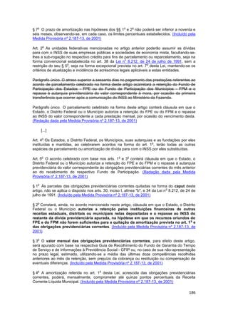 o                                                   o       o
§ 7 O prazo de amortização nas hipóteses dos §§ 1 e 2 não poderá ser inferior a noventa e
seis meses, observando-se, em cada caso, os limites percentuais estabelecidos. (Incluído pela
Medida Provisória nº 2.187-13, de 2001)

        o
Art. 2 As unidades federativas mencionadas no artigo anterior poderão assumir as dívidas
para com o INSS de suas empresas públicas e sociedades de economia mista, facultando-se-
lhes a sub-rogação no respectivo crédito para fins de parcelamento ou reparcelamento, seja na
                                                       o
forma convencional estabelecida no art. 38 da Lei n 8.212, de 24 de julho de 1991, sem a
                      o                                              o
restrição do seu § 5 , seja na forma excepcional prevista no art. 7 desta Lei, mantendo-se os
critérios de atualização e incidência de acréscimos legais aplicáveis a estas entidades.

Parágrafo único. O atraso superior a sessenta dias no pagamento das prestações referentes ao
acordo de parcelamento celebrado na forma deste artigo acarretará a retenção do Fundo de
Participação dos Estados - FPE ou do Fundo de Participação dos Municípios - FPM e o
repasse à autarquia previdenciária do valor correspondente à mora, por ocasião da primeira
transferência que ocorrer após a comunicação do INSS ao Ministério da Fazenda.

Parágrafo único. O parcelamento celebrado na forma deste artigo conterá cláusula em que o
Estado, o Distrito Federal ou o Município autorize a retenção do FPE ou do FPM e o repasse
ao INSS do valor correspondente a cada prestação mensal, por ocasião do vencimento desta.
(Redação dada pela Medida Provisória nº 2.187-13, de 2001)

       [...]

       o
Art. 4 Os Estados, o Distrito Federal, os Municípios, suas autarquias e as fundações por eles
                                                                     o
instituídas e mantidas, ao celebrarem acordos na forma do art. 1 , terão todas as outras
espécies de parcelamento ou amortização de dívida para com o INSS por eles substituídas.

       o                                           o       o
Art. 5 O acordo celebrado com base nos arts. 1 e 3 conterá cláusula em que o Estado, o
Distrito Federal ou o Município autorize a retenção do FPE e do FPM e o repasse à autarquia
previdenciária do valor correspondente às obrigações previdenciárias correntes do mês anterior
ao do recebimento do respectivo Fundo de Participação. (Redação dada pela Medida
Provisória nº 2.187-13, de 2001)

   o
§ 1 Às parcelas das obrigações previdenciárias correntes quitadas na forma do caput deste
                                                                                  o
artigo, não se aplica o disposto nos arts. 30, inciso I, alínea "b", e 34 da Lei n 8.212, de 24 de
julho de 1991. (Incluído pela Medida Provisória nº 2.187-13, de 2001)

   o
§ 2 Constará, ainda, no acordo mencionado neste artigo, cláusula em que o Estado, o Distrito
Federal ou o Município autorize a retenção pelas instituições financeiras de outras
receitas estaduais, distritais ou municipais nelas depositadas e o repasse ao INSS do
restante da dívida previdenciária apurada, na hipótese em que os recursos oriundos do
                                                                                        o
FPE e do FPM não forem suficientes para a quitação da amortização prevista no art. 1 e
das obrigações previdenciárias correntes. (Incluído pela Medida Provisória nº 2.187-13, de
2001)

   o
§ 3 O valor mensal das obrigações previdenciárias correntes, para efeito deste artigo,
será apurado com base na respectiva Guia de Recolhimento do Fundo de Garantia do Tempo
de Serviço e de Informações à Previdência Social - GFIP ou, no caso de sua não-apresentação
no prazo legal, estimado, utilizando-se a média das últimas doze competências recolhidas
anteriores ao mês da retenção, sem prejuízo da cobrança ou restituição ou compensação de
eventuais diferenças. (Incluído pela Medida Provisória nº 2.187-13, de 2001)

   o                                    o
§ 4 A amortização referida no art. 1 desta Lei, acrescida das obrigações previdenciárias
correntes, poderá, mensalmente, comprometer até quinze pontos percentuais da Receita
Corrente Líquida Municipal. (Incluído pela Medida Provisória nº 2.187-13, de 2001)

                                                                                              186
 