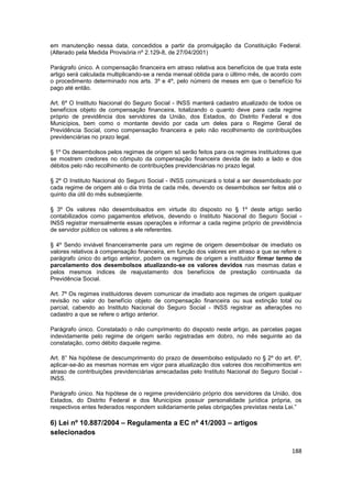 em manutenção nessa data, concedidos a partir da promulgação da Constituição Federal.
(Alterado pela Medida Provisória nº 2.129-8, de 27/04/2001)

Parágrafo único. A compensação financeira em atraso relativa aos benefícios de que trata este
artigo será calculada multiplicando-se a renda mensal obtida para o último mês, de acordo com
o procedimento determinado nos arts. 3º e 4º, pelo número de meses em que o benefício foi
pago até então.

Art. 6º O Instituto Nacional do Seguro Social - INSS manterá cadastro atualizado de todos os
benefícios objeto de compensação financeira, totalizando o quanto deve para cada regime
próprio de previdência dos servidores da União, dos Estados, do Distrito Federal e dos
Municípios, bem como o montante devido por cada um deles para o Regime Geral de
Previdência Social, como compensação financeira e pelo não recolhimento de contribuições
previdenciárias no prazo legal.

§ 1º Os desembolsos pelos regimes de origem só serão feitos para os regimes instituidores que
se mostrem credores no cômputo da compensação financeira devida de lado a lado e dos
débitos pelo não recolhimento de contribuições previdenciárias no prazo legal.

§ 2º O Instituto Nacional do Seguro Social - INSS comunicará o total a ser desembolsado por
cada regime de origem até o dia trinta de cada mês, devendo os desembolsos ser feitos até o
quinto dia útil do mês subseqüente.

§ 3º Os valores não desembolsados em virtude do disposto no § 1º deste artigo serão
contabilizados como pagamentos efetivos, devendo o Instituto Nacional do Seguro Social -
INSS registrar mensalmente essas operações e informar a cada regime próprio de previdência
de servidor público os valores a ele referentes.

§ 4º Sendo inviável financeiramente para um regime de origem desembolsar de imediato os
valores relativos à compensação financeira, em função dos valores em atraso a que se refere o
parágrafo único do artigo anterior, podem os regimes de origem e instituidor firmar termo de
parcelamento dos desembolsos atualizando-se os valores devidos nas mesmas datas e
pelos mesmos índices de reajustamento dos benefícios de prestação continuada da
Previdência Social.

Art. 7º Os regimes instituidores devem comunicar de imediato aos regimes de origem qualquer
revisão no valor do benefício objeto de compensação financeira ou sua extinção total ou
parcial, cabendo ao Instituto Nacional do Seguro Social - INSS registrar as alterações no
cadastro a que se refere o artigo anterior.

Parágrafo único. Constatado o não cumprimento do disposto neste artigo, as parcelas pagas
indevidamente pelo regime de origem serão registradas em dobro, no mês seguinte ao da
constatação, como débito daquele regime.

Art. 8° Na hipótese de descumprimento do prazo de desembolso estipulado no § 2º do art. 6º,
aplicar-se-ão as mesmas normas em vigor para atualização dos valores dos recolhimentos em
atraso de contribuições previdenciárias arrecadadas pelo Instituto Nacional do Seguro Social -
INSS.

Parágrafo único. Na hipótese de o regime previdenciário próprio dos servidores da União, dos
Estados, do Distrito Federal e dos Municípios possuir personalidade jurídica própria, os
respectivos entes federados respondem solidariamente pelas obrigações previstas nesta Lei.”

6) Lei nº 10.887/2004 – Regulamenta a EC nº 41/2003 – artigos
selecionados

                                                                                          188
 