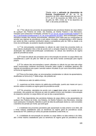 “Dispõe sobre a aplicação de disposições da
                                                                           o
                                             Emenda Constitucional n 41, de 19 de
                                                                                              os
                                             dezembro de 2003, altera dispositivos das Leis n
                                             9.717, de 27 de novembro de 1998, 8.213, de 24
                                             de julho de 1991, 9.532, de 10 de dezembro de
                                             1997, e dá outras providências.

    [...]

                o
      Art. 1 No cálculo dos proventos de aposentadoria dos servidores titulares de cargo efetivo
de qualquer dos Poderes da União, dos Estados, do Distrito Federal e dos Municípios,
                                                       o
incluídas suas autarquias e fundações, previsto no § 3 do art. 40 da Constituição Federal e no
      o                              o
art. 2 da Emenda Constitucional n 41, de 19 de dezembro de 2003, será considerada a média
aritmética simples das maiores remunerações, utilizadas como base para as contribuições do
servidor aos regimes de previdência a que esteve vinculado, correspondentes a 80% (oitenta
por cento) de todo o período contributivo desde a competência julho de 1994 ou desde a do
início da contribuição, se posterior àquela competência.

            o
      § 1 As remunerações consideradas no cálculo do valor inicial dos proventos terão os
seus valores atualizados mês a mês de acordo com a variação integral do índice fixado para a
atualização dos salários-de-contribuição considerados no cálculo dos benefícios do regime
geral de previdência social.

            o
     § 2 A base de cálculo dos proventos será a remuneração do servidor no cargo efetivo nas
competências a partir de julho de 1994 em que não tenha havido contribuição para regime
próprio.

            o
     § 3 Os valores das remunerações a serem utilizadas no cálculo de que trata este artigo
serão comprovados mediante documento fornecido pelos órgãos e entidades gestoras dos
regimes de previdência aos quais o servidor esteve vinculado ou por outro documento público,
na forma do regulamento.

        o
    § 4 Para os fins deste artigo, as remunerações consideradas no cálculo da aposentadoria,
                           o
atualizadas na forma do § 1 deste artigo, não poderão ser:

    I - inferiores ao valor do salário-mínimo;

     II - superiores ao limite máximo do salário-de-contribuição, quanto aos meses em que o
servidor esteve vinculado ao regime geral de previdência social.

            o
     § 5 Os proventos, calculados de acordo com o caput deste artigo, por ocasião de sua
concessão, não poderão ser inferiores ao valor do salário-mínimo nem exceder a remuneração
do respectivo servidor no cargo efetivo em que se deu a aposentadoria.

                o
     Art. 2 Aos dependentes dos servidores titulares de cargo efetivo e dos aposentados de
qualquer dos Poderes da União, dos Estados, do Distrito Federal e dos Municípios, incluídas
suas autarquias e fundações, falecidos a partir da data de publicação desta Lei, será concedido
o benefício de pensão por morte, que será igual:

     I - à totalidade dos proventos percebidos pelo aposentado na data anterior à do óbito, até
o limite máximo estabelecido para os benefícios do regime geral de previdência social,
acrescida de 70% (setenta por cento) da parcela excedente a este limite; ou

    II - à totalidade da remuneração do servidor no cargo efetivo na data anterior à do óbito,
até o limite máximo estabelecido para os benefícios do regime geral de previdência social,


                                                                                            189
 