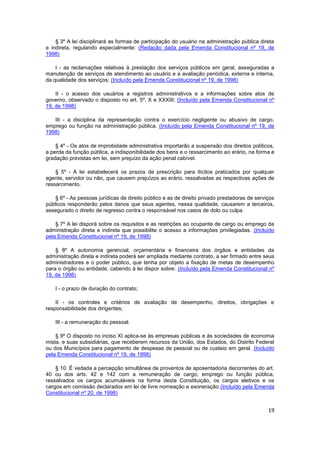 § 3º A lei disciplinará as formas de participação do usuário na administração pública direta
e indireta, regulando especialmente: (Redação dada pela Emenda Constitucional nº 19, de
1998)

    I - as reclamações relativas à prestação dos serviços públicos em geral, asseguradas a
manutenção de serviços de atendimento ao usuário e a avaliação periódica, externa e interna,
da qualidade dos serviços; (Incluído pela Emenda Constitucional nº 19, de 1998)

    II - o acesso dos usuários a registros administrativos e a informações sobre atos de
governo, observado o disposto no art. 5º, X e XXXIII; (Incluído pela Emenda Constitucional nº
19, de 1998)

   III - a disciplina da representação contra o exercício negligente ou abusivo de cargo,
emprego ou função na administração pública. (Incluído pela Emenda Constitucional nº 19, de
1998)

    § 4º - Os atos de improbidade administrativa importarão a suspensão dos direitos políticos,
a perda da função pública, a indisponibilidade dos bens e o ressarcimento ao erário, na forma e
gradação previstas em lei, sem prejuízo da ação penal cabível.

    § 5º - A lei estabelecerá os prazos de prescrição para ilícitos praticados por qualquer
agente, servidor ou não, que causem prejuízos ao erário, ressalvadas as respectivas ações de
ressarcimento.

    § 6º - As pessoas jurídicas de direito público e as de direito privado prestadoras de serviços
públicos responderão pelos danos que seus agentes, nessa qualidade, causarem a terceiros,
assegurado o direito de regresso contra o responsável nos casos de dolo ou culpa.

    § 7º A lei disporá sobre os requisitos e as restrições ao ocupante de cargo ou emprego da
administração direta e indireta que possibilite o acesso a informações privilegiadas. (Incluído
pela Emenda Constitucional nº 19, de 1998)

    § 8º A autonomia gerencial, orçamentária e financeira dos órgãos e entidades da
administração direta e indireta poderá ser ampliada mediante contrato, a ser firmado entre seus
administradores e o poder público, que tenha por objeto a fixação de metas de desempenho
para o órgão ou entidade, cabendo à lei dispor sobre: (Incluído pela Emenda Constitucional nº
19, de 1998)

    I - o prazo de duração do contrato;

    II - os controles e critérios de avaliação de desempenho, direitos, obrigações e
responsabilidade dos dirigentes;

    III - a remuneração do pessoal.

    § 9º O disposto no inciso XI aplica-se às empresas públicas e às sociedades de economia
mista, e suas subsidiárias, que receberem recursos da União, dos Estados, do Distrito Federal
ou dos Municípios para pagamento de despesas de pessoal ou de custeio em geral. (Incluído
pela Emenda Constitucional nº 19, de 1998)

    § 10. É vedada a percepção simultânea de proventos de aposentadoria decorrentes do art.
40 ou dos arts. 42 e 142 com a remuneração de cargo, emprego ou função pública,
ressalvados os cargos acumuláveis na forma desta Constituição, os cargos eletivos e os
cargos em comissão declarados em lei de livre nomeação e exoneração.(Incluído pela Emenda
Constitucional nº 20, de 1998)


                                                                                               19
 