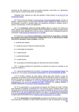 acrescida de 70% (setenta por cento) da parcela excedente a este limite, se o falecimento
ocorrer quando o servidor ainda estiver em atividade.

                                                                                            o
    Parágrafo único. Aplica-se ao valor das pensões o limite previsto no art. 40, § 2 , da
Constituição Federal.

                o
      Art. 3 Para os fins do disposto no inciso XI do art. 37 da Constituição Federal, a União, os
Estados, o Distrito Federal e os Municípios instituirão sistema integrado de dados relativos às
remunerações, proventos e pensões pagos aos respectivos servidores e militares, ativos e
inativos, e pensionistas, na forma do regulamento.

                o
      Art. 4 A contribuição social do servidor público ativo de qualquer dos Poderes da
União, incluídas suas autarquias e fundações, para a manutenção do respectivo regime próprio
de previdência social, será de 11% (onze por cento), incidente sobre a totalidade da base de
contribuição. (Vide Emenda Constitucional nº 47, de 2005)

        o
     § 1 Entende-se como base de contribuição o vencimento do cargo efetivo, acrescido
das vantagens pecuniárias permanentes estabelecidas em lei, os adicionais de caráter
individual ou quaisquer outras vantagens, excluídas:

     I - as diárias para viagens;

     II - a ajuda de custo em razão de mudança de sede;

     III - a indenização de transporte;

     IV - o salário-família;

     V - o auxílio-alimentação;

     VI - o auxílio-creche;

     VII - as parcelas remuneratórias pagas em decorrência de local de trabalho;

     VIII - a parcela percebida em decorrência do exercício de cargo em comissão ou de
função de confiança; e

    IX - o abono de permanência de que tratam o § 19 do art. 40 da Constituição Federal, o §
 o         o       o         o                          o
5 do art. 2 e o § 1 do art. 3 da Emenda Constitucional n 41, de 19 de dezembro de 2003.

            o
      § 2 O servidor ocupante de cargo efetivo poderá optar pela inclusão na base de
contribuição de parcelas remuneratórias percebidas em decorrência de local de trabalho, do
exercício de cargo em comissão ou de função de confiança, para efeito de cálculo do benefício
                                                                               o
a ser concedido com fundamento no art. 40 da Constituição Federal e art. 2 da Emenda
                 o
Constitucional n 41, de 19 de dezembro de 2003, respeitada, em qualquer hipótese, a
                             o
limitação estabelecida no § 2 do art. 40 da Constituição Federal.

                o
     Art. 5 Os aposentados e os pensionistas de qualquer dos Poderes da União, incluídas
suas autarquias e fundações, contribuirão com 11% (onze por cento), incidentes sobre o valor
da parcela dos proventos de aposentadorias e pensões concedidas de acordo com os critérios
                                                              o   o
estabelecidos no art. 40 da Constituição Federal e nos arts. 2 e 6 da Emenda Constitucional
 o
n 41, de 19 de dezembro de 2003, que supere o limite máximo estabelecido para os benefícios
do regime geral de previdência social. (Vide Emenda Constitucional nº 47, de 2005)

                o
    Art. 6 Os aposentados e os pensionistas de qualquer dos Poderes da União, incluídas
suas autarquias e fundações, em gozo desses benefícios na data de publicação da Emenda
                                                                                                190
 