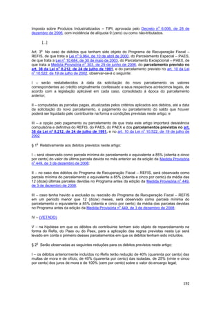 o
Imposto sobre Produtos Industrializados – TIPI, aprovada pelo Decreto n 6.006, de 28 de
dezembro de 2006, com incidência de alíquota 0 (zero) ou como não-tributados.

       [...]

       o
Art. 3 No caso de débitos que tenham sido objeto do Programa de Recuperação Fiscal –
                           o
REFIS, de que trata a Lei n 9.964, de 10 de abril de 2000, do Parcelamento Especial – PAES,
                    o
de que trata a Lei n 10.684, de 30 de maio de 2003, do Parcelamento Excepcional – PAEX, de
                                o
que trata a Medida Provisória n 303, de 29 de junho de 2006, do parcelamento previsto no
                o
art. 38 da Lei n 8.212, de 24 de julho de 1991, e do parcelamento previsto no art. 10 da Lei
 o
n 10.522, de 19 de julho de 2002, observar-se-á o seguinte:

I – serão restabelecidos à data da solicitação do novo parcelamento os valores
correspondentes ao crédito originalmente confessado e seus respectivos acréscimos legais, de
acordo com a legislação aplicável em cada caso, consolidado à época do parcelamento
anterior;

II – computadas as parcelas pagas, atualizadas pelos critérios aplicados aos débitos, até a data
da solicitação do novo parcelamento, o pagamento ou parcelamento do saldo que houver
poderá ser liquidado pelo contribuinte na forma e condições previstas neste artigo; e

III – a opção pelo pagamento ou parcelamento de que trata este artigo importará desistência
compulsória e definitiva do REFIS, do PAES, do PAEX e dos parcelamentos previstos no art.
                                                                 o
38 da Lei nº 8.212, de 24 de julho de 1991, e no art. 10 da Lei n 10.522, de 19 de julho de
2002

   o
§ 1 Relativamente aos débitos previstos neste artigo:

I – será observado como parcela mínima do parcelamento o equivalente a 85% (oitenta e cinco
por cento) do valor da última parcela devida no mês anterior ao da edição da Medida Provisória
  o
n 449, de 3 de dezembro de 2008;

II – no caso dos débitos do Programa de Recuperação Fiscal – REFIS, será observado como
parcela mínima do parcelamento o equivalente a 85% (oitenta e cinco por cento) da média das
                                                                                     o
12 (doze) últimas parcelas devidas no Programa antes da edição da Medida Provisória n 449,
de 3 de dezembro de 2008;

III – caso tenha havido a exclusão ou rescisão do Programa de Recuperação Fiscal – REFIS
em um período menor que 12 (doze) meses, será observado como parcela mínima do
parcelamento o equivalente a 85% (oitenta e cinco por cento) da média das parcelas devidas
                                                   o
no Programa antes da edição da Medida Provisória n 449, de 3 de dezembro de 2008;

IV – (VETADO)

V – na hipótese em que os débitos do contribuinte tenham sido objeto de reparcelamento na
forma do Refis, do Paes ou do Paex, para a aplicação das regras previstas nesta Lei será
levado em conta o primeiro desses parcelamentos em que os débitos tenham sido incluídos.

   o
§ 2 Serão observadas as seguintes reduções para os débitos previstos neste artigo:

I – os débitos anteriormente incluídos no Refis terão redução de 40% (quarenta por cento) das
multas de mora e de ofício, de 40% (quarenta por cento) das isoladas, de 25% (vinte e cinco
por cento) dos juros de mora e de 100% (cem por cento) sobre o valor do encargo legal;




                                                                                            192
 