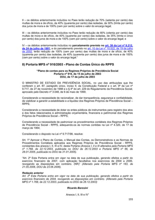 II – os débitos anteriormente incluídos no Paes terão redução de 70% (setenta por cento) das
multas de mora e de ofício, de 40% (quarenta por cento) das isoladas, de 30% (trinta por cento)
dos juros de mora e de 100% (cem por cento) sobre o valor do encargo legal;

III – os débitos anteriormente incluídos no Paex terão redução de 80% (oitenta por cento) das
multas de mora e de ofício, de 40% (quarenta por cento) das isoladas, de 35% (trinta e cinco
por cento) dos juros de mora e de 100% (cem por cento) sobre o valor do encargo legal; e

IV – os débitos anteriormente incluídos no parcelamento previsto no art. 38 da Lei nº 8.212,
                                                                      o
de 24 de julho de 1991, e do parcelamento previsto no art. 10 da Lei n 10.522, de 19 de julho
de 2002, terão redução de 100% (cem por cento) das multas de mora e de ofício, de 40%
(quarenta por cento) das isoladas, de 40% (quarenta por cento) dos juros de mora e de 100%
(cem por cento) sobre o valor do encargo legal.”

8) Portaria MPS nº 916/2003 - Plano de Contas Único do RPPS
             “Plano de contas para os Regimes Próprios de Previdência Social
                          Portaria nº 916, de 15 de julho de 2003
                               DOU, de 17 de julho de 2003

O MINISTRO DE ESTADO DA PREVIDÊNCIA SOCIAL, no uso das atribuições que lhe
conferem o art. 87, parágrafo único, inciso II, da Constituição Federal e o art. 9º da Lei nº
9.717, de 27 de novembro de 1998 e o § 4º do art. 229 do Regulamento da Previdência Social,
aprovado pelo Decreto nº 3.048, de 6 de maio de 1999;

Considerando a necessidade de racionalizar, de dar transparência, segurança e confiabilidade,
de viabilizar a garantir a estabilidade e a liquidez dos Regimes Próprios de Previdência Social –
RPPS;

Considerando a necessidade de dotar os entes públicos de instrumentos para registro dos atos
e dos fatos relacionados à administração orçamentária, financeira e patrimonial dos Regimes
Próprios de Previdência Social – RPPS;

Considerando a necessidade de padronizar os procedimentos contábeis dos Regimes Próprios
de Previdência Social - RPPS, adequando-os às normas contidas na Lei nº 4.320, de 17 de
março de 1964;

Considerando o disposto na Lei nº 9.717/98, resolve:

Art. 1º Aprovar o Plano de Contas, o Manual das Contas, os Demonstrativos e as Normas de
Procedimentos Contábeis aplicados aos Regimes Próprios de Previdência Social - RPPS,
constantes dos anexos I, II, III e IV, desta Portaria (Anexos I, II e III alterados pela Portaria MPS
nº 1.768, de 22.12.2003, publicada no DOU de 26.12.2003 e Portaria MPS nº 66, de
28.01.2005, publicada no DOU de 31.01.2005).

“Art. 2º Esta Portaria entra em vigor na data de sua publicação, gerando efeitos a partir do
exercício financeiro de 2007, com aplicação facultativa nos exercícios de 2004 a 2006,
revogando as disposições em contrário. (NR)” (Alterado pela Portaria MPS nº 183, de
21.05.2006, DOU de 23.06.2006).

Redação anterior
Art. 2º Esta Portaria entra em vigor na data de sua publicação, gerando efeitos a partir do
exercício financeiro de 2004, revogando as disposições em contrário. (Alterado pela Portaria
MPS nº 1.768, de 22.12.2003, publicada no DOU de 26.12.2003)

                                         Ricardo Berzoini

                                        Anexos I, II, III e IV”
                                                                                                 193
 