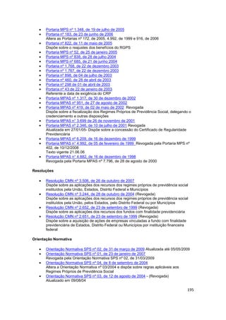 Portaria MPS nº 1.348, de 19 de julho de 2005
      Portaria nº 183, de 23 de junho de 2006
      Altera as Portarias nº 172, de 2005, 4.992, de 1999 e 916, de 2006
      Portaria nº 822, de 11 de maio de 2005
      Dispõe sobre o reajustes dos benefícios do RGPS
      Portaria MPS nº 52, de 25 de janeiro 2005
      Portaria MPS nº 838, de 28 de julho 2004
      Portaria MPS nº 685, de 21 de junho 2004
      Portaria nº 1.768, de 22 de dezembro 2003
      Portaria nº 1.767, de 22 de dezembro 2003
      Portaria nº 898, de 04 de julho de 2003
      Portaria nº 460, de 28 de abril de 2003
      Portaria nº 298 de 01 de abril de 2003
      Portaria nº 43 de 22 de janeiro de 2003
      Referente a data de exigência do CRP
      Portaria MPAS nº 1.317, de 30 de dezembro de 2002
      Portaria MPAS nº 951, de 27 de agosto de 2002
      Portaria MPAS nº 419, de 02 de maio de 2002 Revogada
      Dispõe sobre a fiscalização dos Regimes Próprios de Previdência Social, delegando o
      credenciamento e outras disposições
      Portaria MPAS n° 3.699 de 26 de novembro de 2001
      Portaria MPAS nº 2.346, de 10 de julho de 2001 Revogada
      Atualizada em 27/01/05- Dispõe sobre a concessão do Certificado de Regularidade
      Previdenciária
      Portaria MPAS nº 6.209, de 16 de dezembro de 1999
      Portaria MPAS n° 4.992, de 05 de fevereiro de 1999 Revogada pela Portaria MPS nº
      402, de 10/12/2008
      Texto vigente 21.06.06
      Portaria MPAS n° 4.882, de 16 de dezembro de 1998
      Revogada pela Portaria MPAS nº 7.796, de 28 de agosto de 2000

Resoluções

      Resolução CMN nº 3.506, de 26 de outubro de 2007
      Dispõe sobre as aplicações dos recursos dos regimes próprios de previdência social
      instituídos pela União, Estados, Distrito Federal e Municípios
      Resolução CMN nº 3.244, de 28 de outubro de 2004 (Revogada)
      Dispõe sobre as aplicações dos recursos dos regimes próprios de previdência social
      instituídos pela União, pelos Estados, pelo Distrito Federal ou por Municípios
      Resolução CMN nº 2.652, de 23 de setembro de 1999 (Revogada)
      Dispõe sobre as aplicações dos recursos dos fundos com finalidade previdenciária
      Resolução CMN nº 2.651, de 23 de setembro de 1999 (Revogada)
      Dispõe sobre a aquisição de ações de empresas vinculadas a fundo com finalidade
      previdenciária de Estados, Distrito Federal ou Municípios por instituição financeira
      federal

Orientação Normativa

      Orientação Normativa SPS nº 02, de 31 de março de 2009 Atualizada até 05/05/2009
      Orientação Normativa SPS nº 01, de 23 de janeiro de 2007
      Revogada pela Orientação Normativa SPS nº 02, de 31/03/2009
      Orientação Normativa SPS nº 04, de 8 de setembro de 2004
      Altera a Orientação Normativa nº 03/2004 e dispõe sobre regras aplicáveis aos
      Regimes Próprios de Previdência Social
      Orientação Normativa SPS nº 03, de 12 de agosto de 2004 - (Revogada)
      Atualizado em 09/08/04

                                                                                         195
 