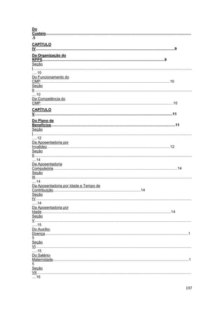 Do
Custeio...........................................................................................................................................
.5
CAPÍTULO
IV.....................................................................................................................................9
Da Organização do
RPPS.....................................................................................................................9
Seção
I........................................................................................................................................................
.....10
Do Funcionamento do
CMP............................................................................................................................10
Seção
II.......................................................................................................................................................
....10
Da Competência do
CMP...............................................................................................................................10
CAPÍTULO
V....................................................................................................................................11
Do Plano de
Benefícios.......................................................................................................................11
Seção
I........................................................................................................................................................
.....12
Da Aposentadoria por
Invalidez......................................................................................................................12
Seção
II.......................................................................................................................................................
....14
Da Aposentadoria
Compulsória.......................................................................................................................14
Seção
III......................................................................................................................................................
....14
Da Aposentadoria por Idade e Tempo de
Contribuição....................................................................................14
Seção
IV.....................................................................................................................................................
.....14
Da Aposentadoria por
Idade............................................................................................................................14
Seção
V......................................................................................................................................................
.....15
Do Auxílio-
Doença.........................................................................................................................................1
5
Seção
VI.....................................................................................................................................................
.....15
Do Salário-
Maternidade..................................................................................................................................1
5
Seção
VII....................................................................................................................................................
....16

                                                                                                                                                   197
 