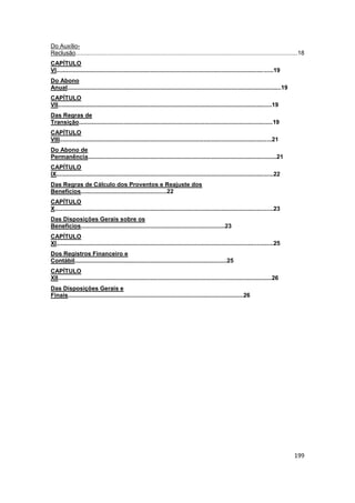 Do Auxílio-
Reclusão......................................................................................................................................18
CAPÍTULO
VI...................................................................................................................................19
Do Abono
Anual.................................................................................................................................19
CAPÍTULO
VII.................................................................................................................................19
Das Regras de
Transição.....................................................................................................................19
CAPÍTULO
VIII................................................................................................................................21
Do Abono de
Permanência..................................................................................................................21
CAPÍTULO
IX...................................................................................................................................22
Das Regras de Cálculo dos Proventos e Reajuste dos
Benefícios....................................................22
CAPÍTULO
X....................................................................................................................................23
Das Disposições Gerais sobre os
Benefícios.......................................................................................23
CAPÍTULO
XI...................................................................................................................................25
Dos Registros Financeiro e
Contábil............................................................................................25
CAPÍTULO
XII.................................................................................................................................26
Das Disposições Gerais e
Finais..........................................................................................................26




                                                                                                                                           199
 