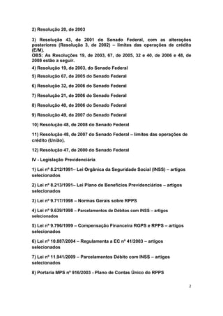 2) Resolução 20, de 2003

3) Resolução 43, de 2001 do Senado Federal, com as alterações
posteriores (Resolução 3, de 2002) – limites das operações de crédito
(E/M).
OBS: As Resoluções 19, de 2003, 67, de 2005, 32 e 40, de 2006 e 48, de
2008 estão a seguir.
4) Resolução 19, de 2003, do Senado Federal
5) Resolução 67, de 2005 do Senado Federal

6) Resolução 32, de 2006 do Senado Federal

7) Resolução 21, de 2006 do Senado Federal

8) Resolução 40, de 2006 do Senado Federal

9) Resolução 49, de 2007 do Senado Federal

10) Resolução 48, de 2008 do Senado Federal

11) Resolução 48, de 2007 do Senado Federal – limites das operações de
crédito (União).

12) Resolução 47, de 2000 do Senado Federal

IV - Legislação Previdenciária

1) Lei nº 8.212/1991– Lei Orgânica da Seguridade Social (INSS) – artigos
selecionados

2) Lei nº 8.213/1991– Lei Plano de Benefícios Previdenciários – artigos
selecionados

3) Lei nº 9.717/1998 – Normas Gerais sobre RPPS

4) Lei nº 9.639/1998 – Parcelamentos de Débitos com INSS – artigos
selecionados

5) Lei nº 9.796/1999 – Compensação Financeira RGPS e RPPS – artigos
selecionados

6) Lei nº 10.887/2004 – Regulamenta a EC nº 41/2003 – artigos
selecionados

7) Lei nº 11.941/2009 – Parcelamentos Débito com INSS – artigos
selecionados

8) Portaria MPS nº 916/2003 - Plano de Contas Único do RPPS

                                                                           2
 