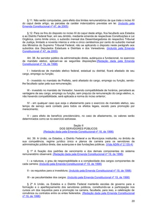 § 11. Não serão computadas, para efeito dos limites remuneratórios de que trata o inciso XI
do caput deste artigo, as parcelas de caráter indenizatório previstas em lei. (Incluído pela
Emenda Constitucional nº 47, de 2005)

    § 12. Para os fins do disposto no inciso XI do caput deste artigo, fica facultado aos Estados
e ao Distrito Federal fixar, em seu âmbito, mediante emenda às respectivas Constituições e Lei
Orgânica, como limite único, o subsídio mensal dos Desembargadores do respectivo Tribunal
de Justiça, limitado a noventa inteiros e vinte e cinco centésimos por cento do subsídio mensal
dos Ministros do Supremo Tribunal Federal, não se aplicando o disposto neste parágrafo aos
subsídios dos Deputados Estaduais e Distritais e dos Vereadores. (Incluído pela Emenda
Constitucional nº 47, de 2005)

   Art. 38. Ao servidor público da administração direta, autárquica e fundacional, no exercício
de mandato eletivo, aplicam-se as seguintes disposições:(Redação dada pela Emenda
Constitucional nº 19, de 1998)

    I - tratando-se de mandato eletivo federal, estadual ou distrital, ficará afastado de seu
cargo, emprego ou função;

     II - investido no mandato de Prefeito, será afastado do cargo, emprego ou função, sendo-
lhe facultado optar pela sua remuneração;

    III - investido no mandato de Vereador, havendo compatibilidade de horários, perceberá as
vantagens de seu cargo, emprego ou função, sem prejuízo da remuneração do cargo eletivo, e,
não havendo compatibilidade, será aplicada a norma do inciso anterior;

   IV - em qualquer caso que exija o afastamento para o exercício de mandato eletivo, seu
tempo de serviço será contado para todos os efeitos legais, exceto para promoção por
merecimento;

    V - para efeito de benefício previdenciário, no caso de afastamento, os valores serão
determinados como se no exercício estivesse.

                                        Seção II
                              DOS SERVIDORES PÚBLICOS
                  (Redação dada pela Emenda Constitucional nº 18, de 1998)

   Art. 39. A União, os Estados, o Distrito Federal e os Municípios instituirão, no âmbito de
sua competência, regime jurídico único e planos de carreira para os servidores da
administração pública direta, das autarquias e das fundações públicas. (Vide ADIN nº 2.135-4)

   § 1º A fixação dos padrões de vencimento e dos demais componentes do sistema
remuneratório observará: (Redação dada pela Emenda Constitucional nº 19, de 1998)

   I - a natureza, o grau de responsabilidade e a complexidade dos cargos componentes de
cada carreira; (Incluído pela Emenda Constitucional nº 19, de 1998)

    II - os requisitos para a investidura; (Incluído pela Emenda Constitucional nº 19, de 1998)

    III - as peculiaridades dos cargos. (Incluído pela Emenda Constitucional nº 19, de 1998)

    § 2º A União, os Estados e o Distrito Federal manterão escolas de governo para a
formação e o aperfeiçoamento dos servidores públicos, constituindo-se a participação nos
cursos um dos requisitos para a promoção na carreira, facultada, para isso, a celebração de
convênios ou contratos entre os entes federados. (Redação dada pela Emenda Constitucional
nº 19, de 1998)
                                                                                                  20
 