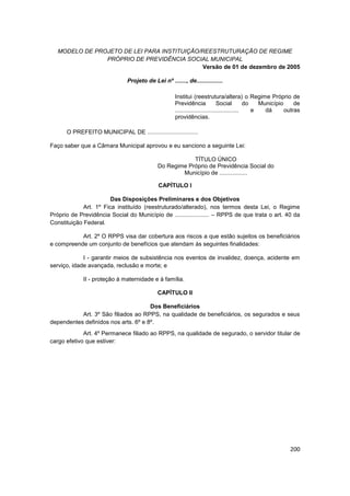 MODELO DE PROJETO DE LEI PARA INSTITUIÇÃO/REESTRUTURAÇÃO DE REGIME
                PRÓPRIO DE PREVIDÊNCIA SOCIAL MUNICIPAL
                                             Versão de 01 de dezembro de 2005

                               Projeto de Lei nº ......., de................

                                                     Institui (reestrutura/altera) o Regime Próprio de
                                                     Previdência              Social         do   Município     de
                                                     .......................................    e   dá      outras
                                                     providências.

      O PREFEITO MUNICIPAL DE ...............................

Faço saber que a Câmara Municipal aprovou e eu sanciono a seguinte Lei:

                                                         TÍTULO ÚNICO
                                             Do Regime Próprio de Previdência Social do
                                                     Município de .................

                                             CAPÍTULO I

                        Das Disposições Preliminares e dos Objetivos
             Art. 1º Fica instituído (reestruturado/alterado), nos termos desta Lei, o Regime
Próprio de Previdência Social do Município de ..................... – RPPS de que trata o art. 40 da
Constituição Federal.

           Art. 2º O RPPS visa dar cobertura aos riscos a que estão sujeitos os beneficiários
e compreende um conjunto de benefícios que atendam às seguintes finalidades:

             I - garantir meios de subsistência nos eventos de invalidez, doença, acidente em
serviço, idade avançada, reclusão e morte; e

             II - proteção à maternidade e à família.

                                             CAPÍTULO II

                                      Dos Beneficiários
           Art. 3º São filiados ao RPPS, na qualidade de beneficiários, os segurados e seus
dependentes definidos nos arts. 6º e 8º.
             Art. 4º Permanece filiado ao RPPS, na qualidade de segurado, o servidor titular de
cargo efetivo que estiver:




                                                                                                             200
 