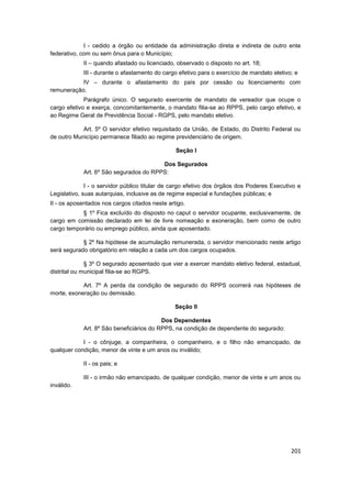 I - cedido a órgão ou entidade da administração direta e indireta de outro ente
federativo, com ou sem ônus para o Município;
            II – quando afastado ou licenciado, observado o disposto no art. 18;
            III - durante o afastamento do cargo efetivo para o exercício de mandato eletivo; e
           IV – durante o afastamento do país por cessão ou licenciamento com
remuneração.
             Parágrafo único. O segurado exercente de mandato de vereador que ocupe o
cargo efetivo e exerça, concomitantemente, o mandato filia-se ao RPPS, pelo cargo efetivo, e
ao Regime Geral de Previdência Social - RGPS, pelo mandato eletivo.

            Art. 5º O servidor efetivo requisitado da União, de Estado, do Distrito Federal ou
de outro Município permanece filiado ao regime previdenciário de origem.

                                                Seção I

                                        Dos Segurados
            Art. 6º São segurados do RPPS:

              I - o servidor público titular de cargo efetivo dos órgãos dos Poderes Executivo e
Legislativo, suas autarquias, inclusive as de regime especial e fundações públicas; e
II - os aposentados nos cargos citados neste artigo.
           § 1º Fica excluído do disposto no caput o servidor ocupante, exclusivamente, de
cargo em comissão declarado em lei de livre nomeação e exoneração, bem como de outro
cargo temporário ou emprego público, ainda que aposentado.

            § 2º Na hipótese de acumulação remunerada, o servidor mencionado neste artigo
será segurado obrigatório em relação a cada um dos cargos ocupados.

              § 3º O segurado aposentado que vier a exercer mandato eletivo federal, estadual,
distrital ou municipal filia-se ao RGPS.

            Art. 7º A perda da condição de segurado do RPPS ocorrerá nas hipóteses de
morte, exoneração ou demissão.

                                                Seção II

                                          Dos Dependentes
            Art. 8º São beneficiários do RPPS, na condição de dependente do segurado:

            I - o cônjuge, a companheira, o companheiro, e o filho não emancipado, de
qualquer condição, menor de vinte e um anos ou inválido;

            II - os pais; e

            III - o irmão não emancipado, de qualquer condição, menor de vinte e um anos ou
inválido.




                                                                                            201
 