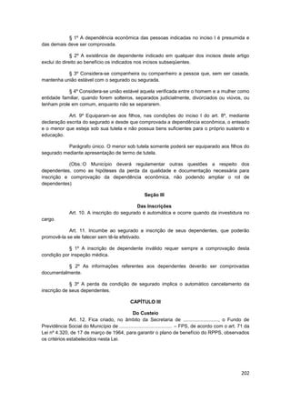 § 1º A dependência econômica das pessoas indicadas no inciso I é presumida e
das demais deve ser comprovada.

              § 2º A existência de dependente indicado em qualquer dos incisos deste artigo
exclui do direito ao benefício os indicados nos incisos subseqüentes.

           § 3º Considera-se companheira ou companheiro a pessoa que, sem ser casada,
mantenha união estável com o segurado ou segurada.

            § 4º Considera-se união estável aquela verificada entre o homem e a mulher como
entidade familiar, quando forem solteiros, separados judicialmente, divorciados ou viúvos, ou
tenham prole em comum, enquanto não se separarem.

            Art. 9º Equiparam-se aos filhos, nas condições do inciso I do art. 8º, mediante
declaração escrita do segurado e desde que comprovada a dependência econômica, o enteado
e o menor que esteja sob sua tutela e não possua bens suficientes para o próprio sustento e
educação.

           Parágrafo único. O menor sob tutela somente poderá ser equiparado aos filhos do
segurado mediante apresentação de termo de tutela.

            (Obs.:O Município deverá regulamentar outras questões a respeito dos
dependentes, como as hipóteses da perda da qualidade e documentação necessária para
inscrição e comprovação da dependência econômica, não podendo ampliar o rol de
dependentes)

                                                     Seção III

                                             Das Inscrições
              Art. 10. A inscrição do segurado é automática e ocorre quando da investidura no
cargo.

            Art. 11. Incumbe ao segurado a inscrição de seus dependentes, que poderão
promovê-la se ele falecer sem tê-la efetivado.

            § 1º A inscrição de dependente inválido requer sempre a comprovação desta
condição por inspeção médica.

           § 2º As informações referentes aos dependentes deverão ser comprovadas
documentalmente.

             § 3º A perda da condição de segurado implica o automático cancelamento da
inscrição de seus dependentes.

                                              CAPÍTULO III

                                             Do Custeio
              Art. 12. Fica criado, no âmbito da Secretaria de .........................., o Fundo de
Previdência Social do Município de ....................................... – FPS, de acordo com o art. 71 da
Lei nº 4.320, de 17 de março de 1964, para garantir o plano de benefício do RPPS, observados
os critérios estabelecidos nesta Lei.




                                                                                                       202
 