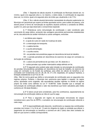 (Obs. 1: Depende de cálculo atuarial. A contribuição do Município deverá ser, no
mínimo, igual à do segurado ativo e, no máximo, o dobro desta. A contribuição do segurado
deve ser, no mínimo, igual a do segurado ativo da União que, atualmente, é de 11%)
             (Obs. 2: Se o cálculo atuarial demonstrar necessidade de alíquota suplementar do
Município em percentual que supere os limites apontados acima, para custeio de passivo, a lei
deverá prever a forma de manutenção do equilíbrio atuarial conforme o constante do DRAA,
quadro 3.2, para que seja observado o compromisso especial)
             § 1º Entende-se como remuneração de contribuição o valor constituído pelo
vencimento do cargo efetivo, acrescido das vantagens pecuniárias permanentes estabelecidas
em lei, dos adicionais de caráter individual ou outras vantagens, excluídas:

            I –as diárias para viagens;
            II – a ajuda de custo em razão de mudança de sede;
            III – a indenização de transporte;
            IV – o salário-família;
            V – o auxílio-alimentação;
            VI – o auxílio-creche;
            VII – as parcelas remuneratórias pagas em decorrência de local de trabalho;
            VIII - a parcela percebida em decorrência do exercício de cargo em comissão ou
de função de confiança;
            IX – o abono de permanência de que trata o art. 55, desta lei; e
            X – outras parcelas cujo caráter indenizatório esteja definido em lei.
             § 2º O segurado ativo poderá optar pela inclusão na remuneração de contribuição
de parcelas remuneratórias percebidas em decorrência de local de trabalho, do exercício de
cargo em comissão ou de função de confiança, para efeito de cálculo do benefício a ser
concedido com fundamento nos art. 28, 29, 30, 31 e 50, respeitada, em qualquer hipótese, a
limitação estabelecida no § 5º do art. 56.
(Obs.: Não há norma geral que defina a remuneração de contribuição para os segurados dos
regimes próprios. Portanto, o Município tem autonomia para legislar a respeito. As regras
acima, apontadas como sugestão, são equivalentes àquelas vigentes no âmbito do regime
próprio da União como definido na Lei nº 10.887/04. Cabe ressaltar que a variação da
remuneração de contribuição afetará o valor dos benefícios que forem calculados pela média
conforme art. 56 deste Modelo.)

           § 3º O abono anual será considerado, para fins contributivos, separadamente da
remuneração de contribuição relativa ao mês em que for pago.

            § 4º Para o segurado em regime de acumulação remunerada de cargos
considerar-se-á, para fins do RPPS, o somatório da remuneração de contribuição referente a
cada cargo.

            § 5º A responsabilidade pelo desconto, recolhimento ou repasse das contribuições
previstas nos incisos I, II e III do art. 13 será do dirigente do órgão ou entidade que efetuar o
pagamento da remuneração ou benefício e ocorrerá em até 2 (dois) dias úteis contados da
data em que ocorrer o crédito correspondente.




                                                                                             204
 