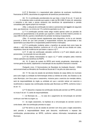 § 6º O Município é o responsável pela cobertura de eventuais insuficiências
financeiras do RPPS, decorrentes do pagamento de benefícios previdenciários.

                  Art. 15. A contribuição previdenciária de que trata o inciso III do art. 13 será de
..............% incidentes sobre a parcela que supere o valor de R$ 2.668,15 (dois mil, seiscentos
e sessenta e oito reais e quinze centavos) dos benefícios de aposentadoria e pensão
concedidas pelo regime próprio do município.
             (Obs.: a alíquota de contribuição do inativo e pensionista será igual à do segurado
ativo, que deverá ser, no mínimo de 11% conforme apontado no art. 14)
            § 1º A contribuição prevista neste artigo incidirá apenas sobre as parcelas de
proventos de aposentadorias e de pensão que superem o dobro do limite máximo previsto no
caput (R$ 5.336,30), quando o beneficiário for portador de doença incapacitante.
           (Obs.: O município deverá regulamentar esse dispositivo, na lei ou em decreto
prevendo a forma em que será provada a incapacidade inclusive dos pensionistas e dos
aposentados que adquirirem a incapacidade posteriormente à inativação)
             § 2º A contribuição incidente sobre o benefício de pensão terá como base de
cálculo o valor total desse benefício, conforme art. 41 e 53, antes de sua divisão em cotas,
respeitada a faixa de incidência de que tratam o caput e o § 1º.
            § 3º. O valor da contribuição calculado conforme o § 2º será rateado para os
pensionistas, na proporção de sua cota parte.
             § 4º Os valores mencionados no caput e § 1º serão corrigidos pelos mesmos
índices aplicados aos benefícios do RGPS.
           Art. 16. O plano de custeio do RPPS será revisto anualmente, observadas as
normas gerais de atuária, objetivando a manutenção de seu equilíbrio financeiro e atuarial.

           Parágrafo único. O Demonstrativo de Resultado da Avaliação Atuarial – DRAA
será encaminhado ao Ministério da Previdência Social até 31 de julho de cada exercício

              Art. 17. No caso de cessão de servidores titulares de cargo efetivo do município
para outro órgão ou entidade da Administração direta ou indireta da União, dos Estados ou de
outro Município, com ônus para o cessionário, inclusive para o exercício de mandato eletivo,
será de responsabilidade do órgão ou entidade em que o servidor estiver em exercício o
recolhimento e repasse das contribuições devidas pelo Município ao RPPS, conforme inciso I
do art. 13.

              § 1º O desconto e repasse da contribuição devida pelo servidor ao RPPS, prevista
no inciso II do art. 13, serão de responsabilidade:

              I – do Município de........ no caso de o pagamento da remuneração do servidor
continuar a ser feito na origem; ou

              II – do órgão cessionário, na hipótese de a remuneração do servidor ocorrer à
conta desse, além da contribuição prevista no caput.

              § 2º No termo ou ato de cessão do servidor com ônus para o órgão cessionário,
será prevista a responsabilidade desse pelo desconto, recolhimento e repasse das
contribuições previdenciárias ao RPPS, conforme valores informados mensalmente pelo
Município.


                                                                                                 205
 