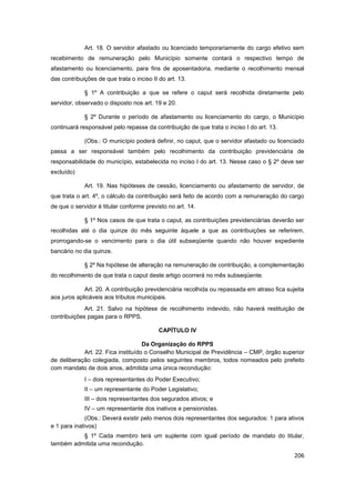 Art. 18. O servidor afastado ou licenciado temporariamente do cargo efetivo sem
recebimento de remuneração pelo Município somente contará o respectivo tempo de
afastamento ou licenciamento, para fins de aposentadoria, mediante o recolhimento mensal
das contribuições de que trata o inciso II do art. 13.

             § 1º A contribuição a que se refere o caput será recolhida diretamente pelo
servidor, observado o disposto nos art. 19 e 20.

             § 2º Durante o período de afastamento ou licenciamento do cargo, o Município
continuará responsável pelo repasse da contribuição de que trata o inciso I do art. 13.

             (Obs.: O município poderá definir, no caput, que o servidor afastado ou licenciado
passa a ser responsável também pelo recolhimento da contribuição previdenciária de
responsabilidade do município, estabelecida no inciso I do art. 13. Nesse caso o § 2º deve ser
excluído)

             Art. 19. Nas hipóteses de cessão, licenciamento ou afastamento de servidor, de
que trata o art. 4º, o cálculo da contribuição será feito de acordo com a remuneração do cargo
de que o servidor é titular conforme previsto no art. 14.

             § 1º Nos casos de que trata o caput, as contribuições previdenciárias deverão ser
recolhidas até o dia quinze do mês seguinte àquele a que as contribuições se referirem,
prorrogando-se o vencimento para o dia útil subseqüente quando não houver expediente
bancário no dia quinze.

             § 2º Na hipótese de alteração na remuneração de contribuição, a complementação
do recolhimento de que trata o caput deste artigo ocorrerá no mês subseqüente.

             Art. 20. A contribuição previdenciária recolhida ou repassada em atraso fica sujeita
aos juros aplicáveis aos tributos municipais.
             Art. 21. Salvo na hipótese de recolhimento indevido, não haverá restituição de
contribuições pagas para o RPPS.

                                           CAPÍTULO IV

                                    Da Organização do RPPS
            Art. 22. Fica instituído o Conselho Municipal de Previdência – CMP, órgão superior
de deliberação colegiada, composto pelos seguintes membros, todos nomeados pelo prefeito
com mandato de dois anos, admitida uma única recondução:
             I – dois representantes do Poder Executivo;
             II – um representante do Poder Legislativo;
             III – dois representantes dos segurados ativos; e
             IV – um representante dos inativos e pensionistas.
             (Obs.: Deverá existir pelo menos dois representantes dos segurados: 1 para ativos
e 1 para inativos)
          § 1º Cada membro terá um suplente com igual período de mandato do titular,
também admitida uma recondução.

                                                                                             206
 
