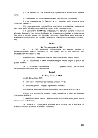 § 2º Os membros do CMP e respectivos suplentes serão escolhidos da seguinte
forma:

            I – o presidente, que terá o voto de qualidade, será indicado pelo prefeito;
             II – os representantes do Executivo e do Legislativo serão indicados pelos
respectivos poderes; e
            III – os representantes dos servidores, dos inativos e pensionistas, eleitos entre
seus pares, serão indicados pelos sindicatos ou associações correspondentes.
             § 3º Os membros do CMP não serão destituíveis ad nutum, somente podendo ser
afastados de suas funções depois de julgados em processo administrativo, se culpados por
falta grave ou infração punível com demissão, ou em caso de vacância, assim entendida a
ausência não justificada em três reuniões consecutivas ou em quatro intercaladas no mesmo
ano.

                                                 Seção I

                                   Do Funcionamento do CMP
             Art. 23. O CMP reunir-se-á, ordinariamente, em sessões mensais e,
extraordinariamente, quando convocado por, pelo menos, três de seus membros, com
antecedência mínima de cinco dias;

            Parágrafo único. Das reuniões do CMP, serão lavradas atas em livro próprio.
          Art. 24. As decisões do CMP serão tomadas por maioria, exigido o quorum de
quadro membros.

            Art. 25. Incumbirá à Secretaria de ..................... proporcionar ao CMP os meios
necessários ao exercício de suas competências.

                                                Seção II

                                   Da Competência do CMP
            Art. 26. Compete ao CMP:

            I – estabelecer e normatizar as diretrizes gerais do RPPS;

            II - apreciar e aprovar a proposta orçamentária do RPPS;

            III – organizar e definir a estrutura administrativa, financeira e técnica do FPS;

            IV - conceber, acompanhar e avaliar a gestão operacional, econômica e financeira
dos recursos do RPPS;
             V - examinar e emitir parecer conclusivo sobre propostas de alteração da política
previdenciária do Município;

             VI - autorizar a contratação de empresas especializadas para a realização de
auditorias contábeis e estudos atuariais ou financeiros;




                                                                                                 207
 