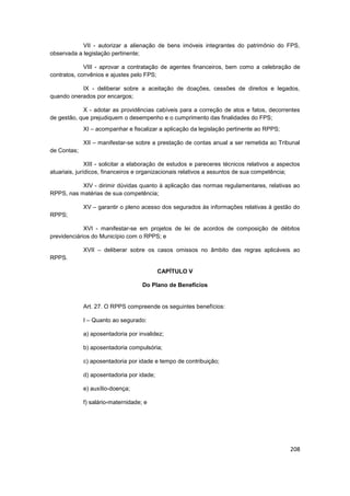 VII - autorizar a alienação de bens imóveis integrantes do patrimônio do FPS,
observada a legislação pertinente;

             VIII - aprovar a contratação de agentes financeiros, bem como a celebração de
contratos, convênios e ajustes pelo FPS;

           IX - deliberar sobre a aceitação de doações, cessões de direitos e legados,
quando onerados por encargos;

            X - adotar as providências cabíveis para a correção de atos e fatos, decorrentes
de gestão, que prejudiquem o desempenho e o cumprimento das finalidades do FPS;
             XI – acompanhar e fiscalizar a aplicação da legislação pertinente ao RPPS;

             XII – manifestar-se sobre a prestação de contas anual a ser remetida ao Tribunal
de Contas;

               XIII - solicitar a elaboração de estudos e pareceres técnicos relativos a aspectos
atuariais, jurídicos, financeiros e organizacionais relativos a assuntos de sua competência;

           XIV - dirimir dúvidas quanto à aplicação das normas regulamentares, relativas ao
RPPS, nas matérias de sua competência;

             XV – garantir o pleno acesso dos segurados às informações relativas à gestão do
RPPS;

             XVI - manifestar-se em projetos de lei de acordos de composição de débitos
previdenciários do Município com o RPPS; e

             XVII – deliberar sobre os casos omissos no âmbito das regras aplicáveis ao
RPPS.

                                           CAPÍTULO V

                                    Do Plano de Benefícios


             Art. 27. O RPPS compreende os seguintes benefícios:

             I – Quanto ao segurado:

             a) aposentadoria por invalidez;

             b) aposentadoria compulsória;

             c) aposentadoria por idade e tempo de contribuição;

             d) aposentadoria por idade;

             e) auxílio-doença;

             f) salário-maternidade; e




                                                                                             208
 