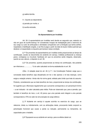 g) salário-família.


              II – Quanto ao dependente:

              a) pensão por morte; e

              b) auxílio-reclusão.

                                                    Seção I

                                      Da Aposentadoria por Invalidez


             Art. 28. A aposentadoria por invalidez será devida ao segurado que, estando ou
não em gozo de auxílio-doença, for considerado incapaz de readaptação para o exercício de
seu cargo ou outro de atribuições e atividades compatíveis com a limitação que tenha sofrido,
respeitada a habilitação exigida, e ser-lhe-á paga a partir da data do laudo médico-pericial que
declarar a incapacidade e enquanto permanecer nessa condição.

             § 1º Os proventos da aposentadoria por invalidez serão proporcionais ao tempo de
contribuição, exceto se decorrentes de acidente em serviço, moléstia profissional ou doença
grave, contagiosa ou incurável, hipóteses em que os proventos serão integrais, observado,
quanto ao seu cálculo, o disposto no art. 56.

              § 2º Os proventos, quando proporcionais ao tempo de contribuição, não poderão

ser inferiores a ................. % do valor calculado na forma estabelecida no art. 56.

              (Obs.: A redação atual do art. 40, § 1º. I da Constituição Federal, exige que a

concessão deste benefício seja disciplinada em lei e não apenas o rol das doenças, como

exigia a redação anterior. Ainda não há norma geral, editada pela União que trate do assunto.

Portanto, considerando que se trata benefício de risco, proporcional ao tempo de contribuição,

foi sugerido que o Município regulamente que o provento corresponda a um percentual mínimo

– a ser indicado - do valor calculado pela média. Pode ser observado que, para a pensão, que

também é benefício de risco, o art. 40 previu que uma parcela será integral e uma parcela

corresponderá a 70% do valor da remuneração do cargo efetivo)

              § 3º Acidente em serviço é aquele ocorrido no exercício do cargo, que se

relacione, direta ou indiretamente, com as atribuições deste, provocando lesão corporal ou

perturbação funcional que cause a perda ou redução, permanente ou temporária, da

capacidade para o trabalho.

              § 4º Equiparam-se ao acidente em serviço, para os efeitos desta Lei:


                                                                                            209
 