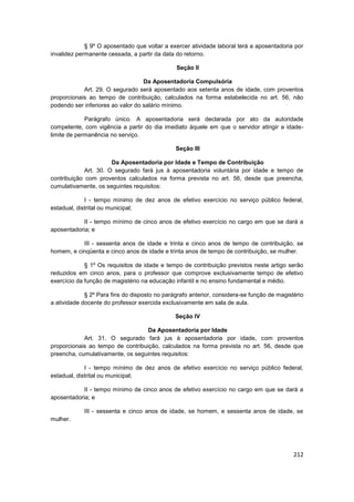 § 9º O aposentado que voltar a exercer atividade laboral terá a aposentadoria por
invalidez permanente cessada, a partir da data do retorno.

                                               Seção II

                                   Da Aposentadoria Compulsória
            Art. 29. O segurado será aposentado aos setenta anos de idade, com proventos
proporcionais ao tempo de contribuição, calculados na forma estabelecida no art. 56, não
podendo ser inferiores ao valor do salário mínimo.

             Parágrafo único. A aposentadoria será declarada por ato da autoridade
competente, com vigência a partir do dia imediato àquele em que o servidor atingir a idade-
limite de permanência no serviço.

                                               Seção III

                       Da Aposentadoria por Idade e Tempo de Contribuição
             Art. 30. O segurado fará jus à aposentadoria voluntária por idade e tempo de
contribuição com proventos calculados na forma prevista no art. 56, desde que preencha,
cumulativamente, os seguintes requisitos:

             I - tempo mínimo de dez anos de efetivo exercício no serviço público federal,
estadual, distrital ou municipal;

            II - tempo mínimo de cinco anos de efetivo exercício no cargo em que se dará a
aposentadoria; e

           III - sessenta anos de idade e trinta e cinco anos de tempo de contribuição, se
homem, e cinqüenta e cinco anos de idade e trinta anos de tempo de contribuição, se mulher.

             § 1º Os requisitos de idade e tempo de contribuição previstos neste artigo serão
reduzidos em cinco anos, para o professor que comprove exclusivamente tempo de efetivo
exercício da função de magistério na educação infantil e no ensino fundamental e médio.

             § 2º Para fins do disposto no parágrafo anterior, considera-se função de magistério
a atividade docente do professor exercida exclusivamente em sala de aula.

                                               Seção IV

                                   Da Aposentadoria por Idade
            Art. 31. O segurado fará jus à aposentadoria por idade, com proventos
proporcionais ao tempo de contribuição, calculados na forma prevista no art. 56, desde que
preencha, cumulativamente, os seguintes requisitos:

             I - tempo mínimo de dez anos de efetivo exercício no serviço público federal,
estadual, distrital ou municipal;

            II - tempo mínimo de cinco anos de efetivo exercício no cargo em que se dará a
aposentadoria; e

            III - sessenta e cinco anos de idade, se homem, e sessenta anos de idade, se
mulher.




                                                                                            212
 