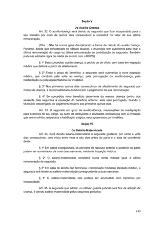 Seção V

                                        Do Auxílio-Doença
            Art. 32. O auxílio-doença será devido ao segurado que ficar incapacitado para o
seu trabalho por mais de quinze dias consecutivos e consistirá no valor de sua última
remuneração.

            (Obs. : Não há norma geral disciplinando a forma de cálculo do auxílio doença.
Portanto, desde que considerado no cálculo atuarial, o município tem autonomia para fixar a
última remuneração do cargo ou última remuneração de contribuição do segurado. Também
pode ser adotada regra de média de acordo com o RGPS)

           § 1º Será concedido auxílio-doença, a pedido ou de ofício, com base em inspeção
médica que definirá o prazo de afastamento.

           § 2º Findo o prazo do benefício, o segurado será submetido à nova inspeção
médica, que concluirá pela volta ao serviço, pela prorrogação do auxílio-doença, pela
readaptação ou pela aposentadoria por invalidez.

            § 3º Nos primeiros quinze dias consecutivos de afastamento do segurado por
motivo de doença, é responsabilidade do Município o pagamento da sua remuneração.

            § 4º Se concedido novo benefício decorrente da mesma doença dentro dos
sessenta dias seguintes à cessação do benefício anterior, este será prorrogado, ficando o
Município desobrigado do pagamento relativo aos primeiros quinze dias.

            Art. 33. O segurado em gozo de auxílio-doença, insusceptível de readaptação
para exercício do seu cargo, ou outro de atribuições e atividades compatíveis com a limitação
que tenha sofrido, respeitada a habilitação exigida, será aposentado por invalidez.

                                              Seção VI

                                      Do Salário-Maternidade
           Art. 34. Será devido salário-maternidade à segurada gestante, por cento e vinte
dias consecutivos, com início entre vinte e oito dias antes do parto e a data de ocorrência
deste.

           § 1º Em casos excepcionais, os períodos de repouso anterior e posterior ao parto
podem ser aumentados de mais duas semanas, mediante inspeção médica.

           § 2º O salário-maternidade consistirá numa renda mensal igual à última
remuneração da segurada.

            § 3º Em caso de aborto não criminoso, comprovado mediante atestado médico, a
segurada terá direito ao salário-maternidade correspondente a duas semanas.

            § 4º O salário-maternidade não poderá ser acumulado com benefício por
incapacidade.

             Art. 35. À segurada que adotar, ou obtiver guarda judicial para fins de adoção de
criança, é devido salário-maternidade pelos seguintes períodos:




                                                                                          213
 