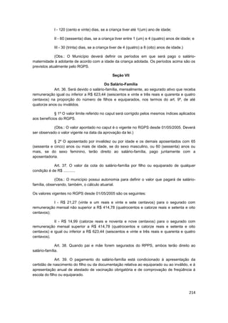 I - 120 (cento e vinte) dias, se a criança tiver até 1(um) ano de idade;

            II - 60 (sessenta) dias, se a criança tiver entre 1 (um) e 4 (quatro) anos de idade; e

            III - 30 (trinta) dias, se a criança tiver de 4 (quatro) a 8 (oito) anos de idade.)

             (Obs.: O Município deverá definir os períodos em que será pago o salário-
maternidade à adotante de acordo com a idade da criança adotada. Os períodos acima são os
previstos atualmente pelo RGPS.

                                                 Seção VII

                                          Do Salário-Família
            Art. 36. Será devido o salário-família, mensalmente, ao segurado ativo que receba
remuneração igual ou inferior a R$ 623,44 (seiscentos e vinte e três reais e quarenta e quatro
centavos) na proporção do número de filhos e equiparados, nos termos do art. 9º, de até
quatorze anos ou inválidos.

             § 1º O valor limite referido no caput será corrigido pelos mesmos índices aplicados
aos benefícios do RGPS.

            (Obs.: O valor apontado no caput é o vigente no RGPS desde 01/05/2005. Deverá
ser observado o valor vigente na data da aprovação da lei.)

            § 2º O aposentado por invalidez ou por idade e os demais aposentados com 65
(sessenta e cinco) anos ou mais de idade, se do sexo masculino, ou 60 (sessenta) anos ou
mais, se do sexo feminino, terão direito ao salário-família, pago juntamente com a
aposentadoria.

            Art. 37. O valor da cota do salário-família por filho ou equiparado de qualquer
condição é de R$ ...........

             (Obs.: O município possui autonomia para definir o valor que pagará de salário-
família, observando, também, o cálculo atuarial.

Os valores vigentes no RGPS desde 01/05/2005 são os seguintes:

           I - R$ 21,27 (vinte e um reais e vinte e sete centavos) para o segurado com
remuneração mensal não superior a R$ 414,78 (quatrocentos e catorze reais e setenta e oito
centavos);

            II - R$ 14,99 (catorze reais e noventa e nove centavos) para o segurado com
remuneração mensal superior a R$ 414,78 (quatrocentos e catorze reais e setenta e oito
centavos) e igual ou inferior a R$ 623,44 (seiscentos e vinte e três reais e quarenta e quatro
centavos).

              Art. 38. Quando pai e mãe forem segurados do RPPS, ambos terão direito ao
salário-família.

              Art. 39. O pagamento do salário-família está condicionado à apresentação da
certidão de nascimento do filho ou da documentação relativa ao equiparado ou ao inválido, e à
apresentação anual de atestado de vacinação obrigatória e de comprovação de freqüência à
escola do filho ou equiparado.



                                                                                                  214
 