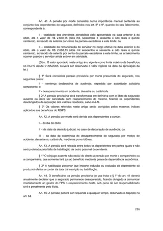 Art. 41. A pensão por morte consistirá numa importância mensal conferida ao
conjunto dos dependentes do segurado, definidos nos art. 8º e 9º, quando do seu falecimento,
correspondente à:

            I – totalidade dos proventos percebidos pelo aposentado na data anterior à do
óbito, até o valor de R$ 2.668,15 (dois mil, seiscentos e sessenta e oito reais e quinze
centavos), acrescido de setenta por cento da parcela excedente a este limite; ou

            II – totalidade da remuneração do servidor no cargo efetivo na data anterior à do
óbito, até o valor de R$ 2.668,15 (dois mil seiscentos e sessenta e oito reais e quinze
centavos), acrescido de setenta por cento da parcela excedente a este limite, se o falecimento
ocorrer quando o servidor ainda estiver em atividade.

          (Obs.: O valor apontado neste artigo é o vigente como limite máximo de benefícios
no RGPS desde 01/05/2005. Deverá ser observado o valor vigente na data da aprovação da
lei.)

            § 1º Será concedida pensão provisória por morte presumida do segurado, nos
seguintes casos:
            I – sentença declaratória de ausência, expedida por autoridade judiciária
competente; e
            II - desaparecimento em acidente, desastre ou catástrofe.
           § 2º A pensão provisória será transformada em definitiva com o óbito do segurado
ausente ou deve ser cancelada com reaparecimento do mesmo, ficando os dependentes
desobrigados da reposição dos valores recebidos, salvo má-fé.
            § 3º Os valores referidos neste artigo serão corrigidos pelos mesmos índices
aplicados aos benefícios do RGPS.

            Art. 42. A pensão por morte será devida aos dependentes a contar:

            I – do dia do óbito;

            II – da data da decisão judicial, no caso de declaração de ausência; ou

            III – da data da ocorrência do desaparecimento do segurado por motivo de
acidente, desastre ou catástrofe, mediante prova idônea.

             Art. 43. A pensão será rateada entre todos os dependentes em partes iguais e não
será protelada pela falta de habilitação de outro possível dependente.

           § 1º O cônjuge ausente não exclui do direito à pensão por morte o companheiro ou
a companheira, que somente fará jus ao benefício mediante prova de dependência econômica.

             § 2º A habilitação posterior que importe inclusão ou exclusão de dependente só
produzirá efeitos a contar da data da inscrição ou habilitação.

              Art. 44. O beneficiário da pensão provisória de que trata o § 1º do art. 41 deverá
anualmente declarar que o segurado permanece desaparecido, ficando obrigado a comunicar
imediatamente ao gestor do FPS o reaparecimento deste, sob pena de ser responsabilizado
civil e penalmente pelo ilícito.

            Art. 45. A pensão poderá ser requerida a qualquer tempo, observado o disposto no
art. 64.



                                                                                            216
 