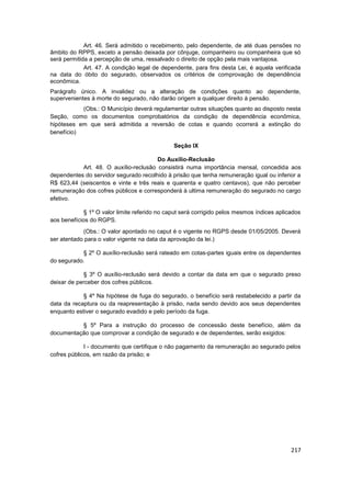 Art. 46. Será admitido o recebimento, pelo dependente, de até duas pensões no
âmbito do RPPS, exceto a pensão deixada por cônjuge, companheiro ou companheira que só
será permitida a percepção de uma, ressalvado o direito de opção pela mais vantajosa.
             Art. 47. A condição legal de dependente, para fins desta Lei, é aquela verificada
na data do óbito do segurado, observados os critérios de comprovação de dependência
econômica.
Parágrafo único. A invalidez ou a alteração de condições quanto ao dependente,
supervenientes à morte do segurado, não darão origem a qualquer direito à pensão.
           (Obs.: O Município deverá regulamentar outras situações quanto ao disposto nesta
Seção, como os documentos comprobatórios da condição de dependência econômica,
hipóteses em que será admitida a reversão de cotas e quando ocorrerá a extinção do
benefício)

                                               Seção IX

                                       Do Auxílio-Reclusão
           Art. 48. O auxílio-reclusão consistirá numa importância mensal, concedida aos
dependentes do servidor segurado recolhido à prisão que tenha remuneração igual ou inferior a
R$ 623,44 (seiscentos e vinte e três reais e quarenta e quatro centavos), que não perceber
remuneração dos cofres públicos e corresponderá à ultima remuneração do segurado no cargo
efetivo.

             § 1º O valor limite referido no caput será corrigido pelos mesmos índices aplicados
aos benefícios do RGPS.
            (Obs.: O valor apontado no caput é o vigente no RGPS desde 01/05/2005. Deverá
ser atentado para o valor vigente na data da aprovação da lei.)

           § 2º O auxílio-reclusão será rateado em cotas-partes iguais entre os dependentes
do segurado.

             § 3º O auxílio-reclusão será devido a contar da data em que o segurado preso
deixar de perceber dos cofres públicos.

            § 4º Na hipótese de fuga do segurado, o benefício será restabelecido a partir da
data da recaptura ou da reapresentação à prisão, nada sendo devido aos seus dependentes
enquanto estiver o segurado evadido e pelo período da fuga.

          § 5º Para a instrução do processo de concessão deste benefício, além da
documentação que comprovar a condição de segurado e de dependentes, serão exigidos:

             I - documento que certifique o não pagamento da remuneração ao segurado pelos
cofres públicos, em razão da prisão; e




                                                                                            217
 
