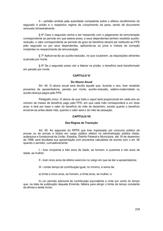 II - certidão emitida pela autoridade competente sobre o efetivo recolhimento do
segurado à prisão e o respectivo regime de cumprimento da pena, sendo tal documento
renovado trimestralmente.

             § 6º Caso o segurado venha a ser ressarcido com o pagamento da remuneração
correspondente ao período em que esteve preso, e seus dependentes tenham recebido auxílio-
reclusão, o valor correspondente ao período de gozo do benefício deverá ser restituído ao FPS
pelo segurado ou por seus dependentes, aplicando-se os juros e índices de correção
incidentes no ressarcimento da remuneração.

            § 7º Aplicar-se-ão ao auxílio-reclusão, no que couberem, as disposições atinentes
à pensão por morte.

           § 8º Se o segurado preso vier a falecer na prisão, o benefício será transformado
em pensão por morte.

                                        CAPÍTULO VI

                                    Do Abono Anual
            Art. 49. O abono anual será devido àquele que, durante o ano, tiver recebido
proventos de aposentadoria, pensão por morte, auxílio-reclusão, salário-maternidade ou
auxílio-doença pagos pelo FPS.

            Parágrafo único. O abono de que trata o caput será proporcional em cada ano ao
número de meses de benefício pago pelo FPS, em que cada mês corresponderá a um doze
avos, e terá por base o valor do benefício do mês de dezembro, exceto quanto o benefício
encerrar-se antes deste mês, quando o valor será o do mês da cessação.

                                        CAPÍTULO VII

                                  Das Regras de Transição

            Art. 50. Ao segurado do RPPS que tiver ingressado por concurso público de
provas ou de provas e títulos em cargo público efetivo na administração pública direta,
autárquica e fundacional da União, Estados, Distrito Federal e Municípios, até 16 de dezembro
de 1998, será facultada sua aposentação com proventos calculados de acordo com o art. 56
quando o servidor, cumulativamente:

            I - tiver cinqüenta e três anos de idade, se homem, e quarenta e oito anos de
idade, se mulher;

            II - tiver cinco anos de efetivo exercício no cargo em que se der a aposentadoria;

            III - contar tempo de contribuição igual, no mínimo, à soma de:

            a) trinta e cinco anos, se homem, e trinta anos, se mulher; e

             b) um período adicional de contribuição equivalente a vinte por cento do tempo
que, na data de publicação daquela Emenda, faltaria para atingir o limite de tempo constante
da alínea a deste inciso.




                                                                                            218
 