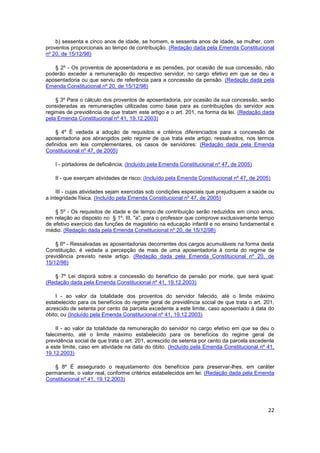 b) sessenta e cinco anos de idade, se homem, e sessenta anos de idade, se mulher, com
proventos proporcionais ao tempo de contribuição. (Redação dada pela Emenda Constitucional
nº 20, de 15/12/98)

   § 2º - Os proventos de aposentadoria e as pensões, por ocasião de sua concessão, não
poderão exceder a remuneração do respectivo servidor, no cargo efetivo em que se deu a
aposentadoria ou que serviu de referência para a concessão da pensão. (Redação dada pela
Emenda Constitucional nº 20, de 15/12/98)

    § 3º Para o cálculo dos proventos de aposentadoria, por ocasião da sua concessão, serão
consideradas as remunerações utilizadas como base para as contribuições do servidor aos
regimes de previdência de que tratam este artigo e o art. 201, na forma da lei. (Redação dada
pela Emenda Constitucional nº 41, 19.12.2003)

    § 4º É vedada a adoção de requisitos e critérios diferenciados para a concessão de
aposentadoria aos abrangidos pelo regime de que trata este artigo, ressalvados, nos termos
definidos em leis complementares, os casos de servidores: (Redação dada pela Emenda
Constitucional nº 47, de 2005)

    I - portadores de deficiência; (Incluído pela Emenda Constitucional nº 47, de 2005)

    II - que exerçam atividades de risco; (Incluído pela Emenda Constitucional nº 47, de 2005)

     III - cujas atividades sejam exercidas sob condições especiais que prejudiquem a saúde ou
a integridade física. (Incluído pela Emenda Constitucional nº 47, de 2005)

    § 5º - Os requisitos de idade e de tempo de contribuição serão reduzidos em cinco anos,
em relação ao disposto no § 1º, III, "a", para o professor que comprove exclusivamente tempo
de efetivo exercício das funções de magistério na educação infantil e no ensino fundamental e
médio. (Redação dada pela Emenda Constitucional nº 20, de 15/12/98)

    § 6º - Ressalvadas as aposentadorias decorrentes dos cargos acumuláveis na forma desta
Constituição, é vedada a percepção de mais de uma aposentadoria à conta do regime de
previdência previsto neste artigo. (Redação dada pela Emenda Constitucional nº 20, de
15/12/98)

   § 7º Lei disporá sobre a concessão do benefício de pensão por morte, que será igual:
(Redação dada pela Emenda Constitucional nº 41, 19.12.2003)

    I - ao valor da totalidade dos proventos do servidor falecido, até o limite máximo
estabelecido para os benefícios do regime geral de previdência social de que trata o art. 201,
acrescido de setenta por cento da parcela excedente a este limite, caso aposentado à data do
óbito; ou (Incluído pela Emenda Constitucional nº 41, 19.12.2003)

    II - ao valor da totalidade da remuneração do servidor no cargo efetivo em que se deu o
falecimento, até o limite máximo estabelecido para os benefícios do regime geral de
previdência social de que trata o art. 201, acrescido de setenta por cento da parcela excedente
a este limite, caso em atividade na data do óbito. (Incluído pela Emenda Constitucional nº 41,
19.12.2003)

   § 8º É assegurado o reajustamento dos benefícios para preservar-lhes, em caráter
permanente, o valor real, conforme critérios estabelecidos em lei. (Redação dada pela Emenda
Constitucional nº 41, 19.12.2003)




                                                                                             22
 
