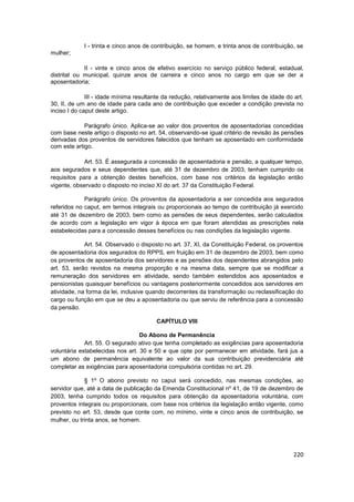 I - trinta e cinco anos de contribuição, se homem, e trinta anos de contribuição, se
mulher;

             II - vinte e cinco anos de efetivo exercício no serviço público federal, estadual,
distrital ou municipal, quinze anos de carreira e cinco anos no cargo em que se der a
aposentadoria;

              III - idade mínima resultante da redução, relativamente aos limites de idade do art.
30, II, de um ano de idade para cada ano de contribuição que exceder a condição prevista no
inciso I do caput deste artigo.

             Parágrafo único. Aplica-se ao valor dos proventos de aposentadorias concedidas
com base neste artigo o disposto no art. 54, observando-se igual critério de revisão às pensões
derivadas dos proventos de servidores falecidos que tenham se aposentado em conformidade
com este artigo.

             Art. 53. É assegurada a concessão de aposentadoria e pensão, a qualquer tempo,
aos segurados e seus dependentes que, até 31 de dezembro de 2003, tenham cumprido os
requisitos para a obtenção destes benefícios, com base nos critérios da legislação então
vigente, observado o disposto no inciso XI do art. 37 da Constituição Federal.

             Parágrafo único. Os proventos da aposentadoria a ser concedida aos segurados
referidos no caput, em termos integrais ou proporcionais ao tempo de contribuição já exercido
até 31 de dezembro de 2003, bem como as pensões de seus dependentes, serão calculados
de acordo com a legislação em vigor à época em que foram atendidas as prescrições nela
estabelecidas para a concessão desses benefícios ou nas condições da legislação vigente.

             Art. 54. Observado o disposto no art. 37, XI, da Constituição Federal, os proventos
de aposentadoria dos segurados do RPPS, em fruição em 31 de dezembro de 2003, bem como
os proventos de aposentadoria dos servidores e as pensões dos dependentes abrangidos pelo
art. 53, serão revistos na mesma proporção e na mesma data, sempre que se modificar a
remuneração dos servidores em atividade, sendo também estendidos aos aposentados e
pensionistas quaisquer benefícios ou vantagens posteriormente concedidos aos servidores em
atividade, na forma da lei, inclusive quando decorrentes da transformação ou reclassificação do
cargo ou função em que se deu a aposentadoria ou que serviu de referência para a concessão
da pensão.

                                         CAPÍTULO VIII

                                  Do Abono de Permanência
             Art. 55. O segurado ativo que tenha completado as exigências para aposentadoria
voluntária estabelecidas nos art. 30 e 50 e que opte por permanecer em atividade, fará jus a
um abono de permanência equivalente ao valor da sua contribuição previdenciária até
completar as exigências para aposentadoria compulsória contidas no art. 29.

             § 1º O abono previsto no caput será concedido, nas mesmas condições, ao
servidor que, até a data de publicação da Emenda Constitucional nº 41, de 19 de dezembro de
2003, tenha cumprido todos os requisitos para obtenção da aposentadoria voluntária, com
proventos integrais ou proporcionais, com base nos critérios da legislação então vigente, como
previsto no art. 53, desde que conte com, no mínimo, vinte e cinco anos de contribuição, se
mulher, ou trinta anos, se homem.




                                                                                              220
 