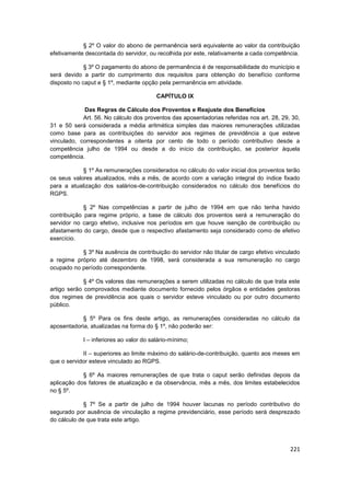 § 2º O valor do abono de permanência será equivalente ao valor da contribuição
efetivamente descontada do servidor, ou recolhida por este, relativamente a cada competência.

             § 3º O pagamento do abono de permanência é de responsabilidade do município e
será devido a partir do cumprimento dos requisitos para obtenção do benefício conforme
disposto no caput e § 1º, mediante opção pela permanência em atividade.

                                         CAPÍTULO IX

            Das Regras de Cálculo dos Proventos e Reajuste dos Benefícios
            Art. 56. No cálculo dos proventos das aposentadorias referidas nos art. 28, 29, 30,
31 e 50 será considerada a média aritmética simples das maiores remunerações utilizadas
como base para as contribuições do servidor aos regimes de previdência a que esteve
vinculado, correspondentes a oitenta por cento de todo o período contributivo desde a
competência julho de 1994 ou desde a do início da contribuição, se posterior àquela
competência.

            § 1º As remunerações considerados no cálculo do valor inicial dos proventos terão
os seus valores atualizados, mês a mês, de acordo com a variação integral do índice fixado
para a atualização dos salários-de-contribuição considerados no cálculo dos benefícios do
RGPS.

             § 2º Nas competências a partir de julho de 1994 em que não tenha havido
contribuição para regime próprio, a base de cálculo dos proventos será a remuneração do
servidor no cargo efetivo, inclusive nos períodos em que houve isenção de contribuição ou
afastamento do cargo, desde que o respectivo afastamento seja considerado como de efetivo
exercício.

           § 3º Na ausência de contribuição do servidor não titular de cargo efetivo vinculado
a regime próprio até dezembro de 1998, será considerada a sua remuneração no cargo
ocupado no período correspondente.

             § 4º Os valores das remunerações a serem utilizadas no cálculo de que trata este
artigo serão comprovados mediante documento fornecido pelos órgãos e entidades gestoras
dos regimes de previdência aos quais o servidor esteve vinculado ou por outro documento
público.

            § 5º Para os fins deste artigo, as remunerações consideradas no cálculo da
aposentadoria, atualizadas na forma do § 1º, não poderão ser:

            I – inferiores ao valor do salário-mínimo;

            II – superiores ao limite máximo do salário-de-contribuição, quanto aos meses em
que o servidor esteve vinculado ao RGPS.

            § 6º As maiores remunerações de que trata o caput serão definidas depois da
aplicação dos fatores de atualização e da observância, mês a mês, dos limites estabelecidos
no § 5º.

             § 7º Se a partir de julho de 1994 houver lacunas no período contributivo do
segurado por ausência de vinculação a regime previdenciário, esse período será desprezado
do cálculo de que trata este artigo.




                                                                                           221
 