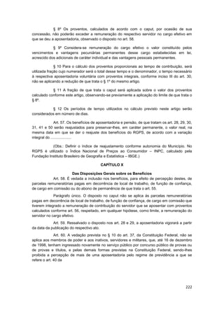 § 8º Os proventos, calculados de acordo com o caput, por ocasião de sua
concessão, não poderão exceder a remuneração do respectivo servidor no cargo efetivo em
que se deu a aposentadoria, observado o disposto no art. 58.

            § 9º Considera-se remuneração do cargo efetivo o valor constituído pelos
vencimentos e vantagens pecuniárias permanentes desse cargo estabelecidas em lei,
acrescido dos adicionais de caráter individual e das vantagens pessoais permanentes.

              § 10 Para o cálculo dos proventos proporcionais ao tempo de contribuição, será
utilizada fração cujo numerador será o total desse tempo e o denominador, o tempo necessário
à respectiva aposentadoria voluntária com proventos integrais, conforme inciso III do art. 30,
não se aplicando a redução de que trata o § 1º do mesmo artigo.

            § 11 A fração de que trata o caput será aplicada sobre o valor dos proventos
calculado conforme este artigo, observando-se previamente a aplicação do limite de que trata o
§ 8º.

           § 12 Os períodos de tempo utilizados no cálculo previsto neste artigo serão
considerados em número de dias.

               Art. 57. Os benefícios de aposentadoria e pensão, de que tratam os art. 28, 29, 30,
31, 41 e 50 serão reajustados para preservar-lhes, em caráter permanente, o valor real, na
mesma data em que se der o reajuste dos benefícios do RGPS, de acordo com a variação
integral do ....................

           (Obs.: Definir o índice de reajustamento conforme autonomia do Município. No
RGPS é utilizado o Índice Nacional de Preços ao Consumidor – INPC, calculado pela
Fundação Instituto Brasileiro de Geografia e Estatística – IBGE.)

                                          CAPÍTULO X

                        Das Disposições Gerais sobre os Benefícios
            Art. 58. É vedada a inclusão nos benefícios, para efeito de percepção destes, de
parcelas remuneratórias pagas em decorrência de local de trabalho, de função de confiança,
de cargo em comissão ou do abono de permanência de que trata o art. 55.
             Parágrafo único. O disposto no caput não se aplica às parcelas remuneratórias
pagas em decorrência de local de trabalho, de função de confiança, de cargo em comissão que
tiverem integrado a remuneração de contribuição do servidor que se aposentar com proventos
calculados conforme art. 56, respeitado, em qualquer hipótese, como limite, a remuneração do
servidor no cargo efetivo.
            Art. 59. Ressalvado o disposto nos art. 28 e 29, a aposentadoria vigorará a partir
da data da publicação do respectivo ato.
              Art. 60. A vedação prevista no § 10 do art. 37, da Constituição Federal, não se
aplica aos membros de poder e aos inativos, servidores e militares, que, até 16 de dezembro
de 1998, tenham ingressado novamente no serviço público por concurso público de provas ou
de provas e títulos, e pelas demais formas previstas na Constituição Federal, sendo-lhes
proibida a percepção de mais de uma aposentadoria pelo regime de previdência a que se
refere o art. 40 da




                                                                                              222
 