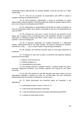 Constituição Federal, aplicando-lhes, em qualquer hipótese, o limite de que trata o § 11 deste
mesmo artigo.

           Art. 61. Para fins de concessão de aposentadoria pelo RPPS é vedada a
contagem de tempo de contribuição fictício.
             Art. 62. Será computado, integralmente, o tempo de contribuição no serviço
público federal, estadual, distrital e municipal, prestado sob a égide de qualquer regime jurídico,
bem como o tempo de contribuição junto ao RGPS.

           Art. 63. Ressalvadas as aposentadorias decorrentes de cargos acumuláveis na
forma da Constituição Federal, será vedada a percepção de mais de uma aposentadoria por
conta do RPPS.

             Art. 64. Prescreve em cinco anos, a contar da data em que deveriam ter sido
pagas, toda e qualquer ação do beneficiário para haver prestações vencidas ou quaisquer
restituições ou diferenças devidas pelo RPPS, salvo o direito dos menores, incapazes e
ausentes, na forma do Código Civil.

             Art. 65. O segurado aposentado por invalidez permanente e o dependente
inválido, independentemente da sua idade, deverão, sob pena de suspensão do benefício,
submeter-se, a cada ........ anos, a exame médico a cargo do órgão competente.

                Art. 66. Qualquer dos benefícios previstos nesta Lei será pago diretamente ao
beneficiário.

           § 1º O disposto no caput não se aplica na ocorrência das seguintes hipóteses,
devidamente comprovadas:

                I - ausência, na forma da lei civil;
                II - moléstia contagiosa; ou
                III - impossibilidade de locomoção.
            § 2º Na hipótese prevista no parágrafo anterior, o benefício poderá ser pago a
procurador legalmente constituído, cujo mandato específico não exceda de seis meses,
renováveis.

           § 3º O valor não recebido em vida pelo segurado será pago somente aos seus
dependentes habilitados à pensão por morte, ou, na falta deles, aos seus sucessores,
independentemente de inventário ou arrolamento, na forma da lei.

           Art. 67. Serão descontados dos benefícios pagos aos segurados e aos
dependentes:

                I - a contribuição prevista no inciso II e III do art. 13;

                II - o valor devido pelo beneficiário ao Município;

                III - o valor da restituição do que tiver sido pago indevidamente pelo RPPS;

                IV - o imposto de renda retido na fonte;




                                                                                               223
 