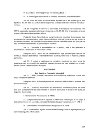V - a pensão de alimentos prevista em decisão judicial; e

            VI - as contribuições associativas ou sindicais autorizadas pelos beneficiários.

            Art. 68. Salvo em caso de divisão entre aqueles que a ele fizerem jus e nas
hipóteses dos art. 36 e 55, nenhum benefício previsto nesta Lei terá valor inferior a um salário-
mínimo.

            Art. 69. Independe de carência a concessão de benefícios previdenciários pelo
RPPS, ressalvadas as aposentadorias previstas nos art. 30, 31, 50, 51 e 52 que observarão os
prazos mínimos previstos naqueles artigos.

            Parágrafo Único. Para efeito do cumprimento dos requisitos de concessão das
aposentadorias mencionadas no caput, o tempo de efetivo exercício no cargo em que se dará a
aposentadoria deverá ser cumprido no cargo efetivo em que o servidor estiver em exercício na
data imediatamente anterior à da concessão do benefício.

          Art. 70. Concedida a aposentadoria ou a pensão, será o ato publicado e
encaminhado à apreciação do Tribunal de Contas.

             Parágrafo único. Caso o ato de concessão não seja aprovado pelo Tribunal de
Contas, o processo do benefício será imediatamente revisto e promovidas as medidas jurídicas
pertinentes.
             Art. 71. É vedada a celebração de convênio, consórcio ou outra forma de
associação para a concessão dos benefícios previdenciários de que trata esta Lei com a União,
Estado, Distrito Federal ou outro Município.

                                         CAPÍTULO XI

                           Dos Registros Financeiro e Contábil
           Art. 72. O RPPS observará as normas de contabilidade específicas fixadas pelo
órgão competente da União.

            Parágrafo único. A escrituração contábil do RPPS será distinta da mantida pelo
tesouro municipal.

            Art. 73. O Município encaminhará ao Ministério da Previdência Social, até trinta
dias após o encerramento de cada bimestre do ano civil, acumulada do exercício em curso, os
seguintes documentos:

            I - Demonstrativo Previdenciário do RPPS;

             II – Comprovante mensal do repasse ao RPPS das contribuições a seu cargo e
dos valores retidos dos segurados, correspondentes às alíquotas fixadas nos art. 14 e 15; e

            III – Demonstrativo Financeiro relativo às aplicações do RPPS.

            Art. 74. Será mantido registro individualizado dos segurados do regime próprio que
conterá as seguintes informações:




                                                                                               224
 