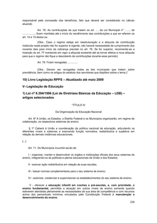 responsável pela concessão dos benefícios, fato que deverá ser considerado no cálculo
atuarial).

                    Art. 78. As contribuições de que tratam os art. .... da Lei Municipal nº ......., de
................., ficam mantidas até o início do recolhimento das contribuições a que se referem os
art. 14 e 15 desta Lei.
              (Obs.: Caso o regime esteja em reestruturação e a alíquota de contribuição
instituída neste projeto não for superior à vigente, não haverá necessidade de cumprimento dos
noventa dias para início da cobrança previsto no art. 76. Se for superior, recomenda-se a
inserção do art. 77 mantendo em vigor a alíquota existente até se tornar efetiva a nova alíquota
para que o regime não fique a descoberto de contribuições durante esse período)

               Art. 79. Ficam revogadas ..............

             (Obs.: Devem ser revogadas todas as leis municipais que tratam sobre
previdência, bem como os artigos do estatuto dos servidores que dispõem sobre o tema.)”

10) Livro Legislação RPPS – Atualizado até maio 2009

V- Legislação de Educação

1) Lei nº 9.394/1996 (Lei de Diretrizes Básicas da Educação – LDB) –
artigos selecionados

                                                “TÍTULO IV

                                Da Organização da Educação Nacional

     Art. 8º A União, os Estados, o Distrito Federal e os Municípios organizarão, em regime de
colaboração, os respectivos sistemas de ensino.

      § 1º Caberá à União a coordenação da política nacional de educação, articulando os
diferentes níveis e sistemas e exercendo função normativa, redistributiva e supletiva em
relação às demais instâncias educacionais.

[...]

        Art. 11. Os Municípios incumbir-se-ão de:

     I - organizar, manter e desenvolver os órgãos e instituições oficiais dos seus sistemas de
ensino, integrando-os às políticas e planos educacionais da União e dos Estados;

        II - exercer ação redistributiva em relação às suas escolas;

        III - baixar normas complementares para o seu sistema de ensino;

        IV - autorizar, credenciar e supervisionar os estabelecimentos do seu sistema de ensino;

      V - oferecer a educação infantil em creches e pré-escolas, e, com prioridade, o
ensino fundamental, permitida a atuação em outros níveis de ensino somente quando
estiverem atendidas plenamente as necessidades de sua área de competência e com recursos
acima dos percentuais mínimos vinculados pela Constituição Federal à manutenção e
desenvolvimento do ensino.
                                                                                                    226
 