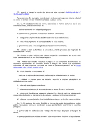 VI - assumir o transporte escolar dos alunos da rede municipal. (Incluído pela Lei nº
10.709, de 31.7.2003)

     Parágrafo único. Os Municípios poderão optar, ainda, por se integrar ao sistema estadual
de ensino ou compor com ele um sistema único de educação básica.

     Art. 12. Os estabelecimentos de ensino, respeitadas as normas comuns e as do seu
sistema de ensino, terão a incumbência de:

    I - elaborar e executar sua proposta pedagógica;

    II - administrar seu pessoal e seus recursos materiais e financeiros;

    III - assegurar o cumprimento dos dias letivos e horas-aula estabelecidas;

    IV - velar pelo cumprimento do plano de trabalho de cada docente;

    V - prover meios para a recuperação dos alunos de menor rendimento;

     VI - articular-se com as famílias e a comunidade, criando processos de integração da
sociedade com a escola;

    VII - informar os pais e responsáveis sobre a freqüência e o rendimento dos alunos, bem
como sobre a execução de sua proposta pedagógica.

      VIII – notificar ao Conselho Tutelar do Município, ao juiz competente da Comarca e ao
respectivo representante do Ministério Público a relação dos alunos que apresentem
quantidade de faltas acima de cinqüenta por cento do percentual permitido em lei.(Inciso
incluído pela Lei nº 10.287, de 20.9.2001)

    Art. 13. Os docentes incumbir-se-ão de:

    I - participar da elaboração da proposta pedagógica do estabelecimento de ensino;

     II - elaborar e cumprir plano de trabalho, segundo a proposta pedagógica do
estabelecimento de ensino;

    III - zelar pela aprendizagem dos alunos;

    IV - estabelecer estratégias de recuperação para os alunos de menor rendimento;

     V - ministrar os dias letivos e horas-aula estabelecidos, além de participar integralmente
dos períodos dedicados ao planejamento, à avaliação e ao desenvolvimento profissional;

    VI - colaborar com as atividades de articulação da escola com as famílias e a comunidade.

      Art. 14. Os sistemas de ensino definirão as normas da gestão democrática do ensino
público na educação básica, de acordo com as suas peculiaridades e conforme os seguintes
princípios:

     I - participação dos profissionais da educação na elaboração do projeto pedagógico da
escola;

    II - participação das comunidades escolar e local em conselhos escolares ou equivalentes.

                                                                                           227
 