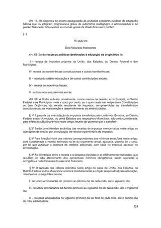 Art. 15. Os sistemas de ensino assegurarão às unidades escolares públicas de educação
básica que os integram progressivos graus de autonomia pedagógica e administrativa e de
gestão financeira, observadas as normas gerais de direito financeiro público.

[...]

                                                TÍTULO VII

                                        Dos Recursos financeiros

        Art. 68. Serão recursos públicos destinados à educação os originários de:

     I - receita de impostos próprios da União, dos Estados, do Distrito Federal e dos
Municípios;

        II - receita de transferências constitucionais e outras transferências;

        III - receita do salário-educação e de outras contribuições sociais;

        IV - receita de incentivos fiscais;

        V - outros recursos previstos em lei.

     Art. 69. A União aplicará, anualmente, nunca menos de dezoito, e os Estados, o Distrito
Federal e os Municípios, vinte e cinco por cento, ou o que consta nas respectivas Constituições
ou Leis Orgânicas, da receita resultante de impostos, compreendidas as transferências
constitucionais, na manutenção e desenvolvimento do ensino público.

     § 1º A parcela da arrecadação de impostos transferida pela União aos Estados, ao Distrito
Federal e aos Municípios, ou pelos Estados aos respectivos Municípios, não será considerada,
para efeito do cálculo previsto neste artigo, receita do governo que a transferir.

    § 2º Serão consideradas excluídas das receitas de impostos mencionadas neste artigo as
operações de crédito por antecipação de receita orçamentária de impostos.

     § 3º Para fixação inicial dos valores correspondentes aos mínimos estatuídos neste artigo,
será considerada a receita estimada na lei do orçamento anual, ajustada, quando for o caso,
por lei que autorizar a abertura de créditos adicionais, com base no eventual excesso de
arrecadação.

      § 4º As diferenças entre a receita e a despesa previstas e as efetivamente realizadas, que
resultem no não atendimento dos percentuais mínimos obrigatórios, serão apuradas e
corrigidas a cada trimestre do exercício financeiro.

      § 5º O repasse dos valores referidos neste artigo do caixa da União, dos Estados, do
Distrito Federal e dos Municípios ocorrerá imediatamente ao órgão responsável pela educação,
observados os seguintes prazos:

        I - recursos arrecadados do primeiro ao décimo dia de cada mês, até o vigésimo dia;

        II - recursos arrecadados do décimo primeiro ao vigésimo dia de cada mês, até o trigésimo
dia;

    III - recursos arrecadados do vigésimo primeiro dia ao final de cada mês, até o décimo dia
do mês subseqüente.

                                                                                              228
 