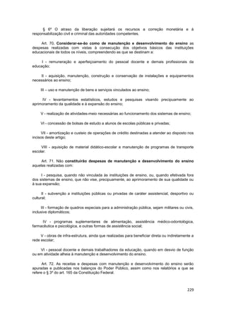 § 6º O atraso da liberação sujeitará os recursos a correção monetária e à
responsabilização civil e criminal das autoridades competentes.

     Art. 70. Considerar-se-ão como de manutenção e desenvolvimento do ensino as
despesas realizadas com vistas à consecução dos objetivos básicos das instituições
educacionais de todos os níveis, compreendendo as que se destinam a:

     I - remuneração e aperfeiçoamento do pessoal docente e demais profissionais da
educação;

     II - aquisição, manutenção, construção e conservação de instalações e equipamentos
necessários ao ensino;

     III – uso e manutenção de bens e serviços vinculados ao ensino;

     IV - levantamentos estatísticos, estudos e pesquisas visando precipuamente ao
aprimoramento da qualidade e à expansão do ensino;

     V - realização de atividades-meio necessárias ao funcionamento dos sistemas de ensino;

     VI - concessão de bolsas de estudo a alunos de escolas públicas e privadas;

     VII - amortização e custeio de operações de crédito destinadas a atender ao disposto nos
incisos deste artigo;

     VIII - aquisição de material didático-escolar e manutenção de programas de transporte
escolar.

     Art. 71. Não constituirão despesas de manutenção e desenvolvimento do ensino
aquelas realizadas com:

     I - pesquisa, quando não vinculada às instituições de ensino, ou, quando efetivada fora
dos sistemas de ensino, que não vise, precipuamente, ao aprimoramento de sua qualidade ou
à sua expansão;

      II - subvenção a instituições públicas ou privadas de caráter assistencial, desportivo ou
cultural;

     III - formação de quadros especiais para a administração pública, sejam militares ou civis,
inclusive diplomáticos;

     IV - programas suplementares de alimentação, assistência médico-odontológica,
farmacêutica e psicológica, e outras formas de assistência social;

     V - obras de infra-estrutura, ainda que realizadas para beneficiar direta ou indiretamente a
rede escolar;

    VI - pessoal docente e demais trabalhadores da educação, quando em desvio de função
ou em atividade alheia à manutenção e desenvolvimento do ensino.

      Art. 72. As receitas e despesas com manutenção e desenvolvimento do ensino serão
apuradas e publicadas nos balanços do Poder Público, assim como nos relatórios a que se
refere o § 3º do art. 165 da Constituição Federal.



                                                                                             229
 