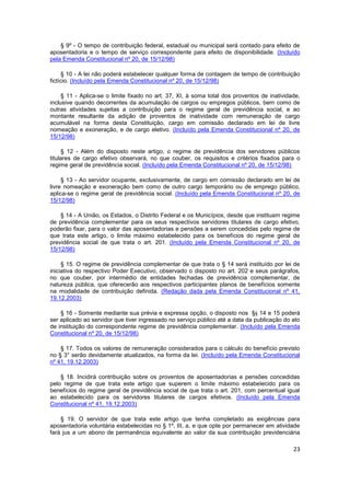 § 9º - O tempo de contribuição federal, estadual ou municipal será contado para efeito de
aposentadoria e o tempo de serviço correspondente para efeito de disponibilidade. (Incluído
pela Emenda Constitucional nº 20, de 15/12/98)

     § 10 - A lei não poderá estabelecer qualquer forma de contagem de tempo de contribuição
fictício. (Incluído pela Emenda Constitucional nº 20, de 15/12/98)

     § 11 - Aplica-se o limite fixado no art. 37, XI, à soma total dos proventos de inatividade,
inclusive quando decorrentes da acumulação de cargos ou empregos públicos, bem como de
outras atividades sujeitas a contribuição para o regime geral de previdência social, e ao
montante resultante da adição de proventos de inatividade com remuneração de cargo
acumulável na forma desta Constituição, cargo em comissão declarado em lei de livre
nomeação e exoneração, e de cargo eletivo. (Incluído pela Emenda Constitucional nº 20, de
15/12/98)

     § 12 - Além do disposto neste artigo, o regime de previdência dos servidores públicos
titulares de cargo efetivo observará, no que couber, os requisitos e critérios fixados para o
regime geral de previdência social. (Incluído pela Emenda Constitucional nº 20, de 15/12/98)

     § 13 - Ao servidor ocupante, exclusivamente, de cargo em comissão declarado em lei de
livre nomeação e exoneração bem como de outro cargo temporário ou de emprego público,
aplica-se o regime geral de previdência social. (Incluído pela Emenda Constitucional nº 20, de
15/12/98)

    § 14 - A União, os Estados, o Distrito Federal e os Municípios, desde que instituam regime
de previdência complementar para os seus respectivos servidores titulares de cargo efetivo,
poderão fixar, para o valor das aposentadorias e pensões a serem concedidas pelo regime de
que trata este artigo, o limite máximo estabelecido para os benefícios do regime geral de
previdência social de que trata o art. 201. (Incluído pela Emenda Constitucional nº 20, de
15/12/98)

     § 15. O regime de previdência complementar de que trata o § 14 será instituído por lei de
iniciativa do respectivo Poder Executivo, observado o disposto no art. 202 e seus parágrafos,
no que couber, por intermédio de entidades fechadas de previdência complementar, de
natureza pública, que oferecerão aos respectivos participantes planos de benefícios somente
na modalidade de contribuição definida. (Redação dada pela Emenda Constitucional nº 41,
19.12.2003)

    § 16 - Somente mediante sua prévia e expressa opção, o disposto nos §§ 14 e 15 poderá
ser aplicado ao servidor que tiver ingressado no serviço público até a data da publicação do ato
de instituição do correspondente regime de previdência complementar. (Incluído pela Emenda
Constitucional nº 20, de 15/12/98)

    § 17. Todos os valores de remuneração considerados para o cálculo do benefício previsto
no § 3° serão devidamente atualizados, na forma da lei. (Incluído pela Emenda Constitucional
nº 41, 19.12.2003)

    § 18. Incidirá contribuição sobre os proventos de aposentadorias e pensões concedidas
pelo regime de que trata este artigo que superem o limite máximo estabelecido para os
benefícios do regime geral de previdência social de que trata o art. 201, com percentual igual
ao estabelecido para os servidores titulares de cargos efetivos. (Incluído pela Emenda
Constitucional nº 41, 19.12.2003)

    § 19. O servidor de que trata este artigo que tenha completado as exigências para
aposentadoria voluntária estabelecidas no § 1º, III, a, e que opte por permanecer em atividade
fará jus a um abono de permanência equivalente ao valor da sua contribuição previdenciária

                                                                                             23
 