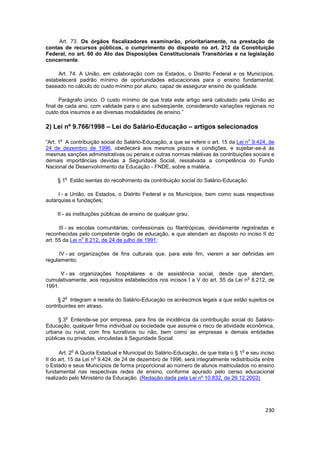 Art. 73. Os órgãos fiscalizadores examinarão, prioritariamente, na prestação de
contas de recursos públicos, o cumprimento do disposto no art. 212 da Constituição
Federal, no art. 60 do Ato das Disposições Constitucionais Transitórias e na legislação
concernente.

     Art. 74. A União, em colaboração com os Estados, o Distrito Federal e os Municípios,
estabelecerá padrão mínimo de oportunidades educacionais para o ensino fundamental,
baseado no cálculo do custo mínimo por aluno, capaz de assegurar ensino de qualidade.

      Parágrafo único. O custo mínimo de que trata este artigo será calculado pela União ao
final de cada ano, com validade para o ano subseqüente, considerando variações regionais no
custo dos insumos e as diversas modalidades de ensino.”

2) Lei nº 9.766/1998 – Lei do Salário-Educação – artigos selecionados
      o                                                                              o
“Art. 1 A contribuição social do Salário-Educação, a que se refere o art. 15 da Lei n 9.424, de
24 de dezembro de 1996, obedecerá aos mesmos prazos e condições, e sujeitar-se-á às
mesmas sanções administrativas ou penais e outras normas relativas às contribuições sociais e
demais importâncias devidas à Seguridade Social, ressalvada a competência do Fundo
Nacional de Desenvolvimento da Educação - FNDE, sobre a matéria.

          o
    § 1 Estão isentas do recolhimento da contribuição social do Salário-Educação:

     I - a União, os Estados, o Distrito Federal e os Municípios, bem como suas respectivas
autarquias e fundações;

    II - as instituições públicas de ensino de qualquer grau;

      III - as escolas comunitárias, confessionais ou filantrópicas, devidamente registradas e
reconhecidas pelo competente órgão de educação, e que atendam ao disposto no inciso II do
                 o
art. 55 da Lei n 8.212, de 24 de julho de 1991;

     IV - as organizações de fins culturais que, para este fim, vierem a ser definidas em
regulamento;

      V - as organizações hospitalares e de assistência social, desde que atendam,
                                                                                   o
cumulativamente, aos requisitos estabelecidos nos incisos I a V do art. 55 da Lei n 8.212, de
1991.

          o
     § 2 Integram a receita do Salário-Educação os acréscimos legais a que estão sujeitos os
contribuintes em atraso.

          o
     § 3 Entende-se por empresa, para fins de incidência da contribuição social do Salário-
Educação, qualquer firma individual ou sociedade que assume o risco de atividade econômica,
urbana ou rural, com fins lucrativos ou não, bem como as empresas e demais entidades
públicas ou privadas, vinculadas à Seguridade Social.

              o                                                                  o
      Art. 2 A Quota Estadual e Municipal do Salário-Educação, de que trata o § 1 e seu inciso
                      o
II do art. 15 da Lei n 9.424, de 24 de dezembro de 1996, será integralmente redistribuída entre
o Estado e seus Municípios de forma proporcional ao número de alunos matriculados no ensino
fundamental nas respectivas redes de ensino, conforme apurado pelo censo educacional
realizado pelo Ministério da Educação. (Redação dada pela Lei nº 10.832, de 29.12.2003)




                                                                                           230
 