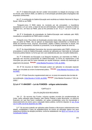 o
     Art. 3 O Salário-Educação não tem caráter remuneratório na relação de emprego e não
se vincula, para nenhum efeito, ao salário ou à remuneração percebida pelos empregados das
empresas contribuintes.

            o
     Art. 4 A contribuição do Salário-Educação será recolhida ao Instituto Nacional do Seguro
Social - INSS ou ao FNDE.

      Parágrafo único. O INSS reterá, do montante por ele arrecadado, a importância
equivalente a um por cento, a título de taxa de administração, creditando o restante no Banco
                                                                         o         o
do Brasil S.A., em favor do FNDE, para os fins previstos no art. 15, § 1 , da Lei n 9.424, de
1996.

            o
     Art. 5 A fiscalização da arrecadação do Salário-Educação será realizada pelo INSS,
ressalvada a competência do FNDE sobre a matéria.

      Parágrafo único. Para efeito da fiscalização prevista neste artigo, seja por parte do INSS,
seja por parte do FNDE, não se aplicam as disposições legais excludentes ou limitativas do
direito de examinar livros, arquivos, documentos, papéis e efeitos comerciais ou fiscais, dos
comerciantes, empresários, industriais ou produtores, ou da obrigação destes de exibi-los.

            o
     Art. 6 As disponibilidades financeiras dos recursos gerenciados pelo FNDE, inclusive os
arrecadados à conta do Salário-Educação, poderão ser aplicadas por intermédio de instituição
financeira pública federal, na forma que vier a ser estabelecida pelo seu Conselho Deliberativo.

            o
      Art. 7 O Ministério da Educação e do Desporto fiscalizará, por intermédio do FNDE, a
aplicação dos recursos provenientes do Salário-Educação, na forma do regulamento e das
instruções que para este fim forem baixadas por aquela Autarquia, vedada sua destinação ao
pagamento de pessoal.             (Vide Medida Provisória nº 339, de 2006).

     Art. 8º Os recursos do Salário Educação podem ser aplicados na educação especial,
desde que vinculada ao ensino fundamental público.              (Vide Medida Provisória nº 339,
de 2006).

            o
     Art. 9 O Poder Executivo regulamentará esta Lei, no prazo de sessenta dias da data de
sua publicação. (Vide Decreto nº 6.003, de 2006)            (Vide Medida Provisória nº 339, de
2006).”

3) Lei nº 11.494/2007 – Lei do FUNDEB – artigos selecionados

                                         “CAPÍTULO V

                              DA UTILIZAÇÃO DOS RECURSOS

     “Art. 21. Os recursos dos Fundos, inclusive aqueles oriundos de complementação da
União, serão utilizados pelos Estados, pelo Distrito Federal e pelos Municípios, no exercício
financeiro em que lhes forem creditados, em ações consideradas como de manutenção e
desenvolvimento do ensino para a educação básica pública, conforme disposto no art. 70 da
Lei nº 9.394, de 20 de dezembro de 1996.

        o
     § 1 Os recursos poderão ser aplicados pelos Estados e Municípios indistintamente entre
etapas, modalidades e tipos de estabelecimento de ensino da educação básica nos seus
respectivos âmbitos de atuação prioritária, conforme estabelecido nos §§ 2º e 3º do art. 211 da
Constituição Federal.


                                                                                             231
 
