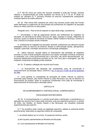 o
      § 2 Até 5% (cinco por cento) dos recursos recebidos à conta dos Fundos, inclusive
                                                                   o         o
relativos à complementação da União recebidos nos termos do § 1 do art. 6 desta Lei,
                             o
poderão ser utilizados no 1 (primeiro) trimestre do exercício imediatamente subseqüente,
mediante abertura de crédito adicional.

     Art. 22. Pelo menos 60% (sessenta por cento) dos recursos anuais totais dos Fundos
serão destinados ao pagamento da remuneração dos profissionais do magistério da educação
básica em efetivo exercício na rede pública.

     Parágrafo único. Para os fins do disposto no caput deste artigo, considera-se:

     I - remuneração: o total de pagamentos devidos aos profissionais do magistério da
educação, em decorrência do efetivo exercício em cargo, emprego ou função, integrantes da
estrutura, quadro ou tabela de servidores do Estado, Distrito Federal ou Município, conforme o
caso, inclusive os encargos sociais incidentes;

     II - profissionais do magistério da educação: docentes, profissionais que oferecem suporte
pedagógico direto ao exercício da docência: direção ou administração escolar, planejamento,
inspeção, supervisão, orientação educacional e coordenação pedagógica;

     III - efetivo exercício: atuação efetiva no desempenho das atividades de magistério
previstas no inciso II deste parágrafo associada à sua regular vinculação contratual, temporária
ou estatutária, com o ente governamental que o remunera, não sendo descaracterizado por
eventuais afastamentos temporários previstos em lei, com ônus para o empregador, que não
impliquem rompimento da relação jurídica existente.

     Art. 23. É vedada a utilização dos recursos dos Fundos:

     I - no financiamento das despesas não consideradas como de manutenção e
desenvolvimento da educação básica, conforme o art. 71 da Lei nº 9.394, de 20 de dezembro
de 1996;

     II - como garantia ou contrapartida de operações de crédito, internas ou externas,
contraídas pelos Estados, pelo Distrito Federal ou pelos Municípios que não se destinem ao
financiamento de projetos, ações ou programas considerados como ação de manutenção e
desenvolvimento do ensino para a educação básica.

                                        CAPÍTULO VI

            DO ACOMPANHAMENTO, CONTROLE SOCIAL, COMPROVAÇÃO E

                              FISCALIZAÇÃO DOS RECURSOS

     Art. 24. O acompanhamento e o controle social sobre a distribuição, a transferência e a
aplicação dos recursos dos Fundos serão exercidos, junto aos respectivos governos, no âmbito
da União, dos Estados, do Distrito Federal e dos Municípios, por conselhos instituídos
especificamente para esse fim.

        o
    § 1 Os conselhos serão criados por legislação específica, editada no pertinente âmbito
governamental, observados os seguintes critérios de composição:

     I - em âmbito federal, por no mínimo 14 (quatorze) membros, sendo:

     a) até 4 (quatro) representantes do Ministério da Educação;

     b) 1 (um) representante do Ministério da Fazenda;
                                                                                            232
 