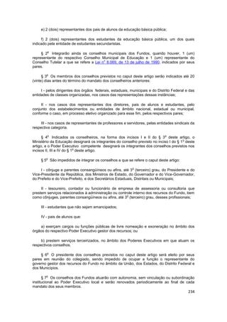 e) 2 (dois) representantes dos pais de alunos da educação básica pública;

     f) 2 (dois) representantes dos estudantes da educação básica pública, um dos quais
indicado pela entidade de estudantes secundaristas.

        o
     § 2 Integrarão ainda os conselhos municipais dos Fundos, quando houver, 1 (um)
representante do respectivo Conselho Municipal de Educação e 1 (um) representante do
                                        o
Conselho Tutelar a que se refere a Lei n 8.069, de 13 de julho de 1990, indicados por seus
pares.

        o
      § 3 Os membros dos conselhos previstos no caput deste artigo serão indicados até 20
(vinte) dias antes do término do mandato dos conselheiros anteriores:

     I - pelos dirigentes dos órgãos federais, estaduais, municipais e do Distrito Federal e das
entidades de classes organizadas, nos casos das representações dessas instâncias;

     II - nos casos dos representantes dos diretores, pais de alunos e estudantes, pelo
conjunto dos estabelecimentos ou entidades de âmbito nacional, estadual ou municipal,
conforme o caso, em processo eletivo organizado para esse fim, pelos respectivos pares;

     III - nos casos de representantes de professores e servidores, pelas entidades sindicais da
respectiva categoria.

        o                                                                     o
      § 4 Indicados os conselheiros, na forma dos incisos I e II do § 3 deste artigo, o
                                                                                       o
Ministério da Educação designará os integrantes do conselho previsto no inciso I do § 1 deste
artigo, e o Poder Executivo competente designará os integrantes dos conselhos previstos nos
                           o
incisos II, III e IV do § 1 deste artigo.

        o
     § 5 São impedidos de integrar os conselhos a que se refere o caput deste artigo:

                                                           o
     I - cônjuge e parentes consangüíneos ou afins, até 3 (terceiro) grau, do Presidente e do
Vice-Presidente da República, dos Ministros de Estado, do Governador e do Vice-Governador,
do Prefeito e do Vice-Prefeito, e dos Secretários Estaduais, Distritais ou Municipais;

     II - tesoureiro, contador ou funcionário de empresa de assessoria ou consultoria que
prestem serviços relacionados à administração ou controle interno dos recursos do Fundo, bem
                                                      o
como cônjuges, parentes consangüíneos ou afins, até 3 (terceiro) grau, desses profissionais;

     III - estudantes que não sejam emancipados;

     IV - pais de alunos que:

    a) exerçam cargos ou funções públicas de livre nomeação e exoneração no âmbito dos
órgãos do respectivo Poder Executivo gestor dos recursos; ou

     b) prestem serviços terceirizados, no âmbito dos Poderes Executivos em que atuam os
respectivos conselhos.

        o
     § 6 O presidente dos conselhos previstos no caput deste artigo será eleito por seus
pares em reunião do colegiado, sendo impedido de ocupar a função o representante do
governo gestor dos recursos do Fundo no âmbito da União, dos Estados, do Distrito Federal e
dos Municípios.

        o
      § 7 Os conselhos dos Fundos atuarão com autonomia, sem vinculação ou subordinação
institucional ao Poder Executivo local e serão renovados periodicamente ao final de cada
mandato dos seus membros.
                                                                                            234
 